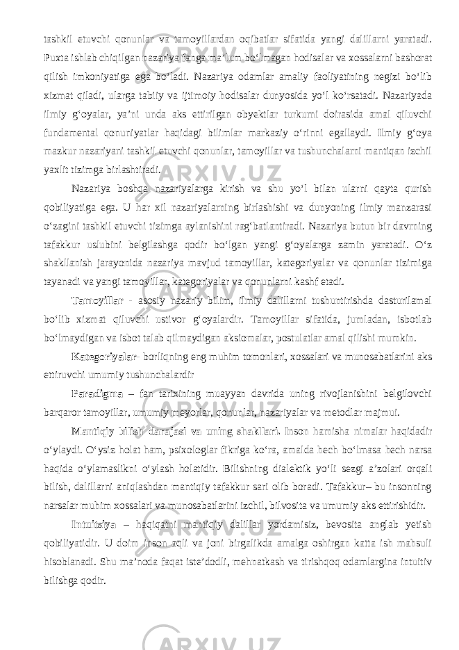 tashkil etuvchi qonunlar va tamoyillardan oqibatlar sifatida yangi dalillarni yaratadi. Puxta ishlab chiqilgan nazariya fanga ma’lum bо‘lmagan hodisalar va xossalarni bashorat qilish imkoniyatiga ega bо‘ladi. Nazariya odamlar amaliy faoliyatining negizi bо‘lib xizmat qiladi, ularga tabiiy va ijtimoiy hodisalar dunyosida yо‘l kо‘rsatadi. Nazariyada ilmiy g‘oyalar, ya’ni unda aks ettirilgan obyektlar turkumi doirasida amal qiluvchi fundamental qonuniyatlar haqidagi bilimlar markaziy о‘rinni egallaydi. Ilmiy g‘oya mazkur nazariyani tashkil etuvchi qonunlar, tamoyillar va tushunchalarni mantiqan izchil yaxlit tizimga birlashtiradi. Nazariya boshqa nazariyalarga kirish va shu yо‘l bilan ularni qayta qurish qobiliyatiga ega. U har xil nazariyalarning birlashishi va dunyoning ilmiy manzarasi о‘zagini tashkil etuvchi tizimga aylanishini rag‘batlantiradi. Nazariya butun bir davrning tafakkur uslubini belgilashga qodir bо‘lgan yangi g‘oyalarga zamin yaratadi. О‘z shakllanish jarayonida nazariya mavjud tamoyillar, kategoriyalar va qonunlar tizimiga tayanadi va yangi tamoyillar, kategoriyalar va qonunlarni kashf etadi. Tamoyillar - asosiy nazariy bilim, ilmiy dalillarni tushuntirishda dasturilamal bо‘lib xizmat qiluvchi ustivor g‘oyalardir. Tamoyillar sifatida, jumladan, isbotlab bо‘lmaydigan va isbot talab qilmaydigan aksiomalar, postulatlar amal qilishi mumkin. Kategoriyalar- borliqning eng muhim tomonlari, xossalari va munosabatlarini aks ettiruvchi umumiy tushunchalardir Paradigma – fan tarixining muayyan davrida uning rivojlanishini belgilovchi barqaror tamoyillar, umumiy meyorlar, qonunlar, nazariyalar va metodlar majmui. Mantiqiy bilish darajasi va uning shakllari. Inson hamisha nimalar haqidadir о ‘ylaydi. О ‘ysiz holat ham, psixologlar fikriga k о ‘ra, amalda hech b о ‘lmasa hech narsa haqida о ‘ylamaslikni о ‘ylash holatidir. Bilishning dialektik y о ‘li sezgi a’zolari orqali bilish, dalillarni aniqlashdan mantiqiy tafakkur sari olib boradi. Tafakkur– bu insonning narsalar muhim xossalari va munosabatlarini izchil, bilvosita va umumiy aks ettirishidir. Intuitsiya – haqiqatni mantiqiy dalillar yordamisiz, bevosita anglab yetish qobiliyatidir. U doim inson aqli va joni birgalikda amalga oshirgan katta ish mahsuli hisoblanadi. Shu ma’noda faqat iste’dodli, mehnatkash va tirishqoq odamlargina intuitiv bilishga qodir. 