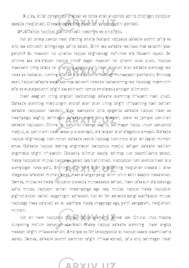 Xullas, bilish jarayonida anglash va idrok etish yuqorida kо‘rib chiqilgan darajalar asosida rivojlanadi. Gnoseologiyaning mazmuni va mohiyatini yoritadi. 6/4.Bilishda haqiqat tushunchasi: nazariya va amaliyot. Har bir tarixiy davrda inson o’zining amaliy faoliyati natijasida ob’ektiv olamni to’liy va aniq aks ettiruvchi bilimga ega bo’lib boradi. Bilim esa ob’ektiv reallikka mos keladimi yoki yo’qmi? Bu masalani hal qilishda haqiqat to’g’risidagi ma’lumot o’z ifodasini topadi. Bu ta’limot esa o’z-o’zidan haqiqat nima? degan masalani hal qilishni talab qiladi. Haqiqat masalasini ilmiy tarzda hal qilishning yagona yo’li inson bilimlari bilan ob’ektiv olamdagi real narsa va hodisalar, ularning sifat va xususiyatlari o’rtasidagi munosabatni yoritishdir. Shunday ekan, haqiqat ob’ektiv voqelikka mos keluvchi narsa va hodisalarning real holatdagi mazmunini sifat va xususiyatlarini to’g’ri aks ettiruvchi hamda amaliyotda sinalgan bilimlardir. I nson sezgilari uning ongidan tashqaridagi ob’ektiv olamning in’ikosini hosil qiladi. Ob’ektiv olamning mavjudligini ehtirof etish bilan uning to’g’ri in’ikosini ng hosil bo’lishi ob’ektiv haqiqatdan iboratdir. Yoki boshqacha qilib aytganda ob’ektiv haqiqat inson va insoniyatga bog’liq bo’lmagan ob’ektiv mazmundir. Masalan, tabiat va jamiyat qonunlari ob’ektiv haqiqatdir. Chunki bu qonunlar insonga bog’liq bo’lmagan holda, undan tashqarida mavjud, bu qonunlarni inson bekor qila olamaydi, o’z ixtiyori bilan o’zgartira olmaydi. Ob’ektiv haqiqat to’g’risidagi tushunchani ob’ektiv reallik haqidagi tushuncha bilan bir deyish mumkin emas. Ob’ektiv haqiqat bizning ongimizdan tashqarida mavjud bo’lgan ob’ektiv reallikni ongimizda to’g’ri in’ikosidir. Dialektik bilimlar abadiy bo’lmay ular takomillashib boradi, nisbiy haqiqatdan mutloq haqiqatga boradi deb tushuntiradi. Haqiqatdan ham olamda inson bila olamydigan narsa yo’q. Shuning uchun ham bilish jarayonining rivojlanish cheksiz u biror chegarada to’xtatish mumkin emas. Inson erishgan yangi bilim uchun zarur bosqich hisoblanadi. Demak, mutloq va nisbiy haqiqatlar dialektik munosabatda bo’ladi. Inson tafakkuri o’z tabiatiga ko’ra mutloq haqiqatni ochish imkoniyatiga ega deb, mutloq haqiqat nisbiy haqiqatlar yig’indilaridan tashkil topganligini ko’rsatadi. Har bir fan sohasida yangi kashfiyotlar mutloq haqiqatga hissa qo’shadi va bu kashfiyot nisbiy chegaraga ega, ya’ni kengayishi, rivojlanishi mumkin. Har bir inson haqiqatda mutloq haqiqat elementi, zarrasi bor. Chunki unda moddiy dunyoning ma’lum tomonlari aks etadi. Nisbiy haqiqat ob’ektiv olamning inson ongida nisbatan to’g’ri in’ikos etishidir. Amaliyot va fan taraqqiyotida bu haqiqat tobora takomillashib boradi. Demak, ob’ektiv olamni taxminan to’g’ri in’ikos ettiradi, to’la aniq bo’lmagan inson 