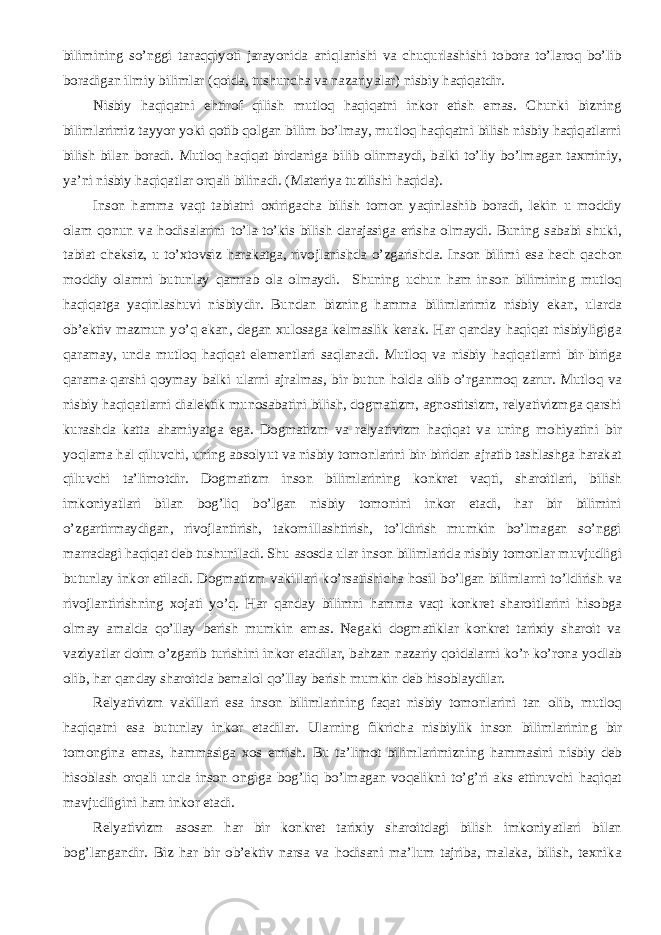 bilimining so’nggi taraqqiyoti jarayonida aniqlanishi va chuqurlashishi tobora to’laroq bo’lib boradigan ilmiy bilimlar (qoida, tushuncha va nazariyalar) nisbiy haqiqatdir. Nisbiy haqiqatni ehtirof qilish mutloq haqiqatni inkor etish emas. Chunki bizning bilimlarimiz tayyor yoki qotib qolgan bilim bo’lmay, mutloq haqiqatni bilish nisbiy haqiqatlarni bilish bilan boradi. Mutloq haqiqat birdaniga bilib olinmaydi, balki to’liy bo’lmagan taxminiy, ya’ni nisbiy haqiqatlar orqali bilinadi. (Materiya tuzilishi haqida). Inson hamma vaqt tabiatni oxirigacha bilish tomon yaqinlashib boradi, lekin u moddiy olam qonun va hodisalarini to’la-to’kis bilish darajasiga erisha olmaydi. Buning sababi shuki, tabiat cheksiz, u to’xtovsiz harakatga, rivojlanishda o’zgarishda. I nson bilimi esa hech qachon moddiy olamni butunlay qamrab ola olmaydi. Shuning uchun ham inson bilimining mutloq haqiqatga yaqinlashuvi nisbiydir. Bundan bizning hamma bilimlarimiz nisbiy ekan, ularda ob’ektiv mazmun yo’q ekan, degan xulosaga kelmaslik kerak. Har qanday haqiqat nisbiyligiga qaramay, unda mutloq haqiqat elementlari saqlanadi. Mutloq va nisbiy haqiqatlarni bir-biriga qarama-qarshi qoymay balki ularni ajralmas, bir butun holda olib o’rganmoq zarur. Mutloq va nisbiy haqiqatlarni dialektik munosabatini bilish, dogmatizm, agnostitsizm, relyativizmga qarshi kurashda katta ahamiyatga ega. Dogmatizm va relyativizm haqiqat va uning mohiyatini bir yoqlama hal qiluvchi, uning absolyut va nisbiy tomonlarini bir-biridan ajratib tashlashga harakat qiluvchi ta’limotdir. Dogmatizm inson bilimlarining konkret vaqti, sharoitlari, bilish imkoniyatlari bilan bog’liq bo’lgan nisbiy tomonini inkor etadi, har bir bilimini o’zgartirmaydigan, rivojlantirish, takomillashtirish, to’ldirish mumkin bo’lmagan so’nggi marradagi haqiqat deb tushuniladi. Shu asosda ular inson bilimlarida nisbiy tomonlar muvjudligi butunlay inkor etiladi. Dogmatizm vakillari ko’rsatishicha hosil bo’lgan bilimlarni to’ldirish va rivojlantirishning xojati yo’q. Har qanday bilimni hamma vaqt konkret sharoitlarini hisobga olmay amalda qo’llay berish mumkin emas. Negaki dogmatiklar konkret tarixiy sharoit va vaziyatlar doim o’zgarib turishini inkor etadilar, bahzan nazariy qoidalarni ko’r-ko’rona yodlab olib, har qanday sharoitda bemalol qo’llay berish mumkin deb hisoblaydilar. Relyativizm vakillari esa inson bilimlarining faqat nisbiy tomonlarini tan olib, mutloq haqiqatni esa butunlay inkor etadilar. U larning fikricha nisbiylik inson bilimlarining bir tomongina emas, hammasiga xos emish. Bu ta’limot bilimlarimizning hammasini nisbiy deb hisoblash orqali unda inson ongiga bog’liq bo’lmagan voqelikni to’g’ri aks ettiruvchi haqiqat mavjudligini ham inkor etadi. Relyativizm asosan har bir konkret tarixiy sharoitdagi bilish imkoniyatlari bilan bog’langandir. Biz har bir ob’ektiv narsa va hodisani ma’lum tajriba, malaka, bilish, texnika 