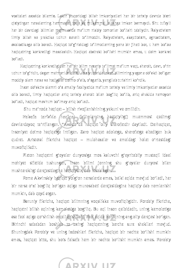 vositalari asosida bilamiz. Lekin yuqoridagi bilish imkoniyatlari har bir tarixiy davrda bizni qiziytirgan narsalarning hammasini to’la va mukammal bilishga imkon bermaydi. Shu tufayli har bir davrdagi bilimlar majmuasida ma’lum nisbiy tomonlar bo’lishi tabiiydir. Relyativizm ilmiy bilish va praktika uchun zararli ta’limotdir. Relyativizm, skeptitsizm, agnostitsizm, sxolostikaga olib boradi. Haqiqat to’g’risidagi ta’limotlarning yana bir jihati bor, u ham bo’lsa haqiqatning konkretligi masalasidir. Haqiqat abstrakt bo’lishi mumkin emas, u doim konkret bo’ladi. Haqiqatning konkretligidan har bir bilim nazariy ta’limot ma’lum vaqt, sharoit, davr, o’rin uchun to’g’ridir, degan mahnoni bildiradi. biz yuqorida inson bilimining yagona ob’ekti bo’lgan moddiy olam narsa va hodisalar doimo o’sib, o’zgarib, yangilab turishini ko’rdik. Inson ob’ektiv olamni o’z amaliy faoliyatida ma’lum tarixiy va ilmiy imkoniyatlar asosida olib boradi, ilmiy haqiqatlar aniq tarixiy sharoit bilan bog’liq bo’lib, aniq shaklda namoyon bo’ladi, haqiqat mavhum bo’lmay aniq bo’ladi. Shu ma’noda haqiqat – bilish rivojlanishining yakuni va omilidir. Falsafa tarixida haqiqat (bilimlarning haqiqiyligi) muammosi qadimgi davrlardayoq ta’riflangan. “Avesto”da haqiqat oliy sharofatdir deyiladi. Darhaqiqat , insoniyat doimo haqiqatga intilgan. Zero haqiqat adolatga, sharofatga eltadigan buk qudrat. Aristotel fikricha haqiqat – mulohazalar va amaldagi holat о‘rtasidagi muvofiqlikdir. Platon haqiqatni g‘oyalar dunyosiga mos keluvchi g‘ayritabiiy mustaqil ideal mohiyat sifatida tushungan, inson bilimi jonning shu g‘oyalar dunyosi bilan mushtarakligi darajasidagina haqiqiydir, deb hisoblagan. Foma Akvinskiy haqiqat yolg‘on narsalarda emas, balki aqlda mavjud bo‘ladi, har bir narsa o‘zi bog‘liq bo‘lgan aqlga munosabati darajasidagina haqiqiy deb nomlanishi mumkin, deb qayd etgan. Beruniy fikricha, haqiqat bilimning voqelikka muvofiqligidir. Forobiy fikricha, haqiqatni bilish aqlning kamolotiga bog‘liq. Bu aql inson qalbidadir, uning kamolotiga esa faol aqlga qo‘shilish orqali erishiladi. Faol aqlda borliqning eng oliy darajasi bo‘lgan. Birinchi sababdan boshlab to oxirgi haqiqatning barcha sura shakllari mavjud. Shuningdek Forobiy va uning izdoshlari fikricha, haqiqat bir nechta bo‘lishi mumkin emas, haqiqat bitta, shu bois falsafa ham bir nechta bo‘lishi mumkin emas. Forobiy 