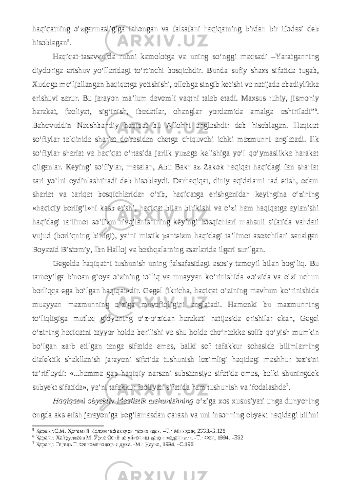 haqiqatning o‘zgarmasligiga ishongan va falsafani haqiqatning birdan bir ifodasi deb hisoblagan 5 . Haqiqat-tasavvufda ruhni kamolotga va uning so‘nggi maqsadi –Yaratganning diydoriga erishuv yo‘llaridagi to‘rtinchi bosqichdir. Bunda sufiy shaxs sifatida tugab, Xudoga mo‘ljallangan haqiqatga yetishishi, ollohga singib ketishi va natijada abadiylikka erishuvi zarur. Bu jarayon ma’lum davomli vaqtni talab etadi. Maxsus ruhiy, jismoniy harakat, faoliyat, sig‘inish, ibodatlar, ohanglar yordamida amalga oshiriladi” 6 . Bahovuddin Naqshbandiy haqiqat bu Allohni anglashdir deb hisoblagan. Haqiqat so‘fiylar talqinida shariat doirasidan chetga chiquvchi ichki mazmunni anglatadi. Ilk so‘fiylar shariat va haqiqat o‘rtasida jarlik yuzaga kelishiga yo‘l qo‘ymaslikka harakat qilganlar. Keyingi so‘fiylar, masalan, Abu Bakr az Zakok haqiqat haqidagi fan shariat sari yo‘lni oydinlashtiradi deb hisoblaydi. Darhaqiqat, diniy aqidalarni rad etish, odam shariat va tariqat bosqichlaridan o‘tib, haqiqatga erishganidan keyingina o‘zining «haqiqiy borlig‘i»ni kasb etishi, haqiqat bilan birikishi va o‘zi ham haqiqatga aylanishi haqidagi ta’limot so‘fizm rivojlanishining keyingi bosqichlari mahsuli sifatida vahdati vujud (borliqning birligi), ya’ni mistik panteizm haqidagi ta’limot asoschilari sanalgan Boyazid Bistomiy, Ibn Halloj va boshqalarning asarlarida ilgari surilgan. Gegelda haqiqatni tushunish uning falsafasidagi asosiy tamoyil bilan bog‘liq. Bu tamoyilga binoan g‘oya o‘zining to‘liq va muayyan ko‘rinishida «o‘zida va o‘zi uchun borliqqa ega bo‘lgan haqiqat»dir. Gegel fikricha, haqiqat o‘zining mavhum ko‘rinishida muayyan mazmunning o‘ziga muvofiqligini anglatadi. Hamonki bu mazmunning to‘liqligiga mutlaq g‘oyaning o‘z-o‘zidan harakati natijasida erishilar ekan, Gegel o‘zining haqiqatni tayyor holda berilishi va shu holda cho‘ntakka solib qo‘yish mumkin bo‘lgan zarb etilgan tanga sifatida emas, balki sof tafakkur sohasida bilimlarning dialektik shakllanish jarayoni sifatida tushunish lozimligi haqidagi mashhur tezisini ta’riflaydi: «...hamma gap haqiqiy narsani substansiya sifatida emas, balki shuningdek subyekt sifatida», ya’ni tafakkur faoliyati sifatida ham tushunish va ifodalashda 7 . Haqiqatni obyektiv-idealistik tushunishning o‘ziga xos xususiyati unga dunyoning ongda aks etish jarayoniga bog‘lamasdan qarash va uni insonning obyekt haqidagi bilimi 5 Қаранг.С.М. Ҳотамий Ислом тафаккури тарихидан. –Т.: Минҳож, 2003.-Б.126 6 Қаранг. Хайруллаев М. Ўрта Осиё ва уйғониш даври маданияти. -Т.: Фан, 1994. –Б62 7 Қаранг. Гегель Г. Феноменология духа. -М.: Наука, 1994. –С.196 