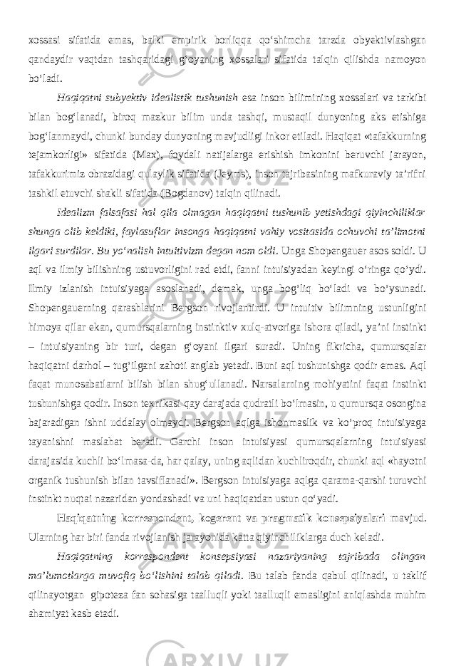 xossasi sifatida emas, balki empirik borliqqa qo‘shimcha tarzda obyektivlashgan qandaydir vaqtdan tashqaridagi g‘oyaning xossalari sifatida talqin qilishda namoyon bo‘ladi. Haqiqatni subyektiv idealistik tushunish esa inson bilimining xossalari va tarkibi bilan bog‘lanadi, biroq mazkur bilim unda tashqi, mustaqil dunyoning aks etishiga bog‘lanmaydi, chunki bunday dunyoning mavjudligi inkor etiladi. Haqiqat «tafakkurning tejamkorligi» sifatida (Max), foydali natijalarga erishish imkonini beruvchi jarayon, tafakkurimiz obrazidagi qulaylik sifatida (Jeyms), inson tajribasining mafkuraviy ta’rifni tashkil etuvchi shakli sifatida (Bogdanov) talqin qilinadi. Idealizm falsafasi hal qila olmagan haqiqatni tushunib yetishdagi qiyinchiliklar shunga olib keldiki, faylasuflar insonga haqiqatni vahiy vositasida ochuvchi ta’limotni ilgari surdilar. Bu yo‘nalish intuitivizm degan nom oldi . Unga Shopengauer asos soldi. U aql va ilmiy bilishning ustuvorligini rad etdi, fanni intuisiyadan keyingi o‘ringa qo‘ydi. Ilmiy izlanish intuisiyaga asoslanadi, demak, unga bog‘liq bo‘ladi va bo‘ysunadi. Shopengauerning qarashlarini Bergson rivojlantirdi. U intuitiv bilimning ustunligini himoya qilar ekan, qumursqalarning instinktiv xulq-atvoriga ishora qiladi, ya’ni instinkt – intuisiyaning bir turi, degan g‘oyani ilgari suradi. Uning fikricha, qumursqalar haqiqatni darhol – tug‘ilgani zahoti anglab yetadi. Buni aql tushunishga qodir emas. Aql faqat munosabatlarni bilish bilan shug‘ullanadi. Narsalarning mohiyatini faqat instinkt tushunishga qodir. Inson texnikasi qay darajada qudratli bo‘lmasin, u qumursqa osongina bajaradigan ishni uddalay olmaydi. Bergson aqlga ishonmaslik va ko‘proq intuisiyaga tayanishni maslahat beradi. Garchi inson intuisiyasi qumursqalarning intuisiyasi darajasida kuchli bo‘lmasa-da, har qalay, uning aqlidan kuchliroqdir, chunki aql «hayotni organik tushunish bilan tavsiflanadi». Bergson intuisiyaga aqlga qarama-qarshi turuvchi instinkt nuqtai nazaridan yondashadi va uni haqiqatdan ustun qo‘yadi. Haqiqatning korrespondent, kogerent va pragmatik konsepsiyalari mavjud. Ularning har biri fanda rivojlanish jarayonida katta qiyinchiliklarga duch keladi. Haqiqatning korrespondent konsepsiyasi nazariyaning tajribada olingan ma’lumotlarga muvofiq b о ‘lishini talab qiladi . Bu talab fanda qabul qilinadi, u taklif qilinayotgan gipoteza fan sohasiga taalluqli yoki taalluqli emasligini aniqlashda muhim ahamiyat kasb etadi. 