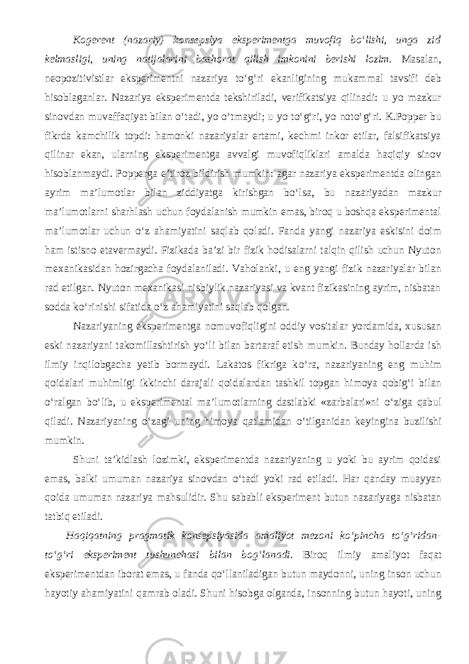 Kogerent (nazariy ) konsepsiya eksperimentga muvofiq bо‘lishi, unga zid kelmasligi, uning natijalarini bashorat qilish imkonini berishi lozim. Masalan, ne opozitivistlar eksperimentni nazariya t о ‘g‘ri ekanligining mukammal tavsifi deb hisoblaganlar. Nazariya eksperimentda tekshiriladi, verifikatsiya qilinadi: u yo mazkur sinovdan muvaffaqiyat bilan о ‘tadi, yo о ‘tmaydi; u yo t о ‘g‘ri, yo not о ‘g‘ri. K.Popper bu fikrda kamchilik topdi: hamonki nazariyalar ertami, kechmi inkor etilar, falsifikatsiya qilinar ekan, ularning eksperimentga avvalgi muvofiqliklari amalda haqiqiy sinov hisoblanmaydi. Popperga e’tiroz bildirish mumkin: agar nazariya eksperimentda olingan ayrim ma’lumotlar bilan ziddiyatga kirishgan b о ‘lsa, bu nazariyadan mazkur ma’lumotlarni sharhlash uchun foydalanish mumkin emas, biroq u boshqa eksperimental ma’lumotlar uchun о ‘z ahamiyatini saqlab qoladi. Fanda yangi nazariya eskisini doim ham istisno etavermaydi. Fizikada ba’zi bir fizik hodisalarni talqin qilish uchun Nyuton mexanikasidan hozirgacha foydalaniladi. Vaholanki, u eng yangi fizik nazariyalar bilan rad etilgan. Nyuton mexanikasi nisbiylik nazariyasi va kvant fizikasining ayrim, nisbatan sodda k о ‘rinishi sifatida о ‘z ahamiyatini saqlab qolgan. Nazariyaning eksperimentga nomuvofiqligini oddiy vositalar yordamida, xususan eski nazariyani takomillashtirish y о ‘li bilan bartaraf etish mumkin. Bunday hollarda ish ilmiy inqilobgacha yetib bormaydi. Lakatos fikriga k о ‘ra, nazariyaning eng muhim qoidalari muhimli gi ikkinchi darajali qoidalardan tashkil topgan himoya qobig‘i bilan о ‘ralgan b о ‘lib, u eksperimental ma’lumotlarning dastlabki «zarbalari»ni о ‘ziga qabul qiladi. Nazariyaning о ‘zagi uning himoya qatlamidan о ‘tilganidan keyingina buzilishi mumkin. Shuni ta’kidlash lozimki, eksperimentda nazariyaning u yoki bu ayrim qoidasi emas, balki umuman nazariya sinovdan о ‘tadi yoki rad etiladi. Har qanday muayyan qoida umuman nazariya mahsulidir. Shu sababli eksperiment butun nazariyaga nisbatan tatbiq etiladi. Haqiqatning pragmatik konsepsiyasida amaliyot mezoni k о ‘pincha t о ‘g‘ridan- t о ‘g‘ri eksperiment tushunchasi bilan bog‘lanadi. Biroq ilmiy amaliyot faqat eksperimentdan iborat emas, u fan da q о ‘llaniladigan butun maydonni, uning inson uchun hayotiy ahamiyatini qamrab oladi. Shuni hisobga olganda, insonning butun hayoti, uning 