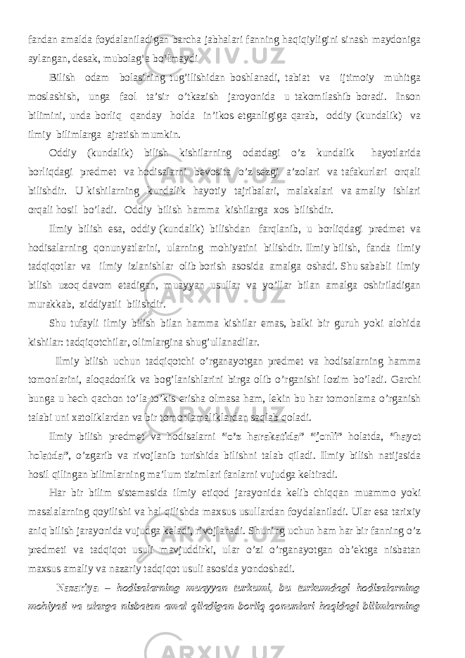 fandan amalda foydalaniladigan barcha jabhalari fanning haqiqiyligini sinash maydoniga aylangan, desak, mubolag‘a b о ‘lmaydi Bilish odam bolasining tug’ilishidan boshlanadi, tabiat va ijtimoiy muhitga moslashish, unga faol ta’sir o’tkazish jaroyonida u takomilashib boradi. Inson bilimini, unda borliq qanday holda in’ikos etganligiga qarab, oddiy (kundalik) va ilmiy bilimlarga ajratish mumkin. Oddiy (kundalik) bilish kishilarning odatdagi o’z kundalik hayotlarida borliqdagi predmet va hodisalarni bevosita o’z sezgi a’zolari va tafakurlari orqali bilishdir. U kishilarning kundalik hayotiy tajribalari, malakalari va amaliy ishlari orqali hosil bo’ladi. Oddiy bilish hamma kishilarga xos bilishdir. Ilmiy bilish esa, oddiy (kundalik) bilishdan farqlanib, u borliqdagi predmet va hodisalarning qonunyatlarini, ularning mohiyatini bilishdir. Ilmiy bilish, fanda ilmiy tadqiqotlar va ilmiy izlanishlar olib borish asosida amalga oshadi. Shu sababli ilmiy bilish uzoq davom etadigan, muayyan usullar va yo’llar bilan amalga oshiriladigan murakkab, ziddiyatli bilishdir. Shu tufayli ilmiy bilish bilan hamma kishilar emas, balki bir guruh yoki alohida kishilar: tadqiqotchilar, olimlargina shug’ullanadilar. Ilmiy bilish uchun tadqiqotchi o’rganayotgan predmet va hodisalarning hamma tomonlarini, aloqadorlik va bog’lanishlarini birga olib o’rganishi lozim bo’ladi. Garchi bunga u hech qachon to’la-to’kis erisha olmasa ham, lekin bu har tomonlama o’rganish talabi uni xatoliklardan va bir tomonlamaliklardan saqlab qoladi. Ilmiy bilish predmet va hodisalarni “o’z harakatida” “jonli” holatda, “hayot holatda” , o’zgarib va rivojlanib turishida bilishni talab qiladi. Ilmiy bilish natijasida hosil qilingan bilimlarning ma’lum tizimlari fanlarni vujudga keltiradi. Har bir bilim sistemasida ilmiy etiqod jarayonida kelib chiqqan muammo yoki masalalarning qoyilishi va hal qilishda maxsus usullardan foydalaniladi. Ular esa tarixiy aniq bilish jarayonida vujudga keladi, rivojlanadi. Shuning uchun ham har bir fanning o’z predmeti va tadqiqot usuli mavjuddirki, ular o’zi o’rganayotgan ob’ektga nisbatan maxsus amaliy va nazariy tadqiqot usuli asosida yondoshadi. Nazariya – hodisalarning muayyan turkumi, bu turkumdagi hodisalarning mohiyati va ularga nisbatan amal qiladigan borliq qonunlari haqidagi bilimlarning 