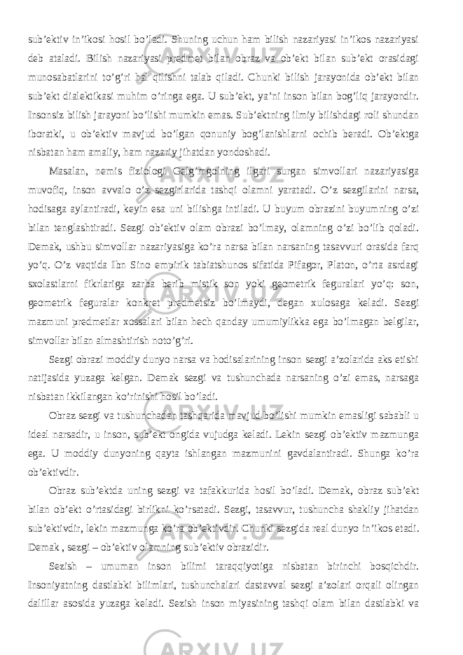 sub’ektiv in’ikosi hosil bo’ladi. Shuning uchun ham bilish nazariyasi in’ikos nazariyasi deb ataladi. Bilish nazariyasi predmet bilan obraz va ob’ekt bilan sub’ekt orasidagi munosabatlarini to’g’ri hal qilishni talab qiladi. Chu nki bilish jarayonida ob’ekt bilan sub’ekt dialektikasi muhim o’ringa ega. U sub’ekt, ya’ni inson bilan bog’liq jarayondir. Insonsiz bilish jarayoni bo’lishi mumkin emas. Sub’ektning ilmiy bilishdagi roli shundan iboratki, u ob’ektiv mavjud bo’lgan qonuniy bog’lanishlarni ochib beradi. Ob’ektga nisbatan ham amaliy, ham nazariy jihatdan yondoshadi. Masalan, nemis fiziologi Gelg’mgolning ilgari surgan simvollari nazariyasiga muvofiq, inson avvalo o’z sezgirlarida tashqi olamni yaratadi. O’ z sezgilarini narsa, hodisaga aylantiradi , keyin esa uni bilishga intiladi. U buyum obrazini buyumning o’zi bilan tenglashtiradi. Sezgi ob’ektiv olam obrazi bo’lmay, olamning o’zi bo’lib qoladi. Demak, ushbu simvollar nazariyasiga ko’ra narsa bilan narsaning tasavvuri orasida farq yo’q. O’z vaqtida Ibn Sino empirik tabiatshunos sifatida Pifagor, Platon, o’rta asrdagi sxolastlarni fikrlariga zarba berib mistik son yoki geometrik feguralari yo’q: son, geometrik feguralar konkret predmetsiz bo’lmaydi, degan xulosaga keladi. Sezgi mazmuni predmetlar xossalari bilan hech qanday umumiylikka ega bo’lmagan belgilar, simvollar bilan almashtirish noto’g’ri. Sezgi obrazi moddiy dunyo narsa va hodisalarining inson sezgi a’zolarida aks etishi natijasida yuzaga kelgan. Demak sezgi va tushunchada narsaning o’zi emas, narsaga nisbatan ikkilangan ko’rinishi h osil bo’ladi. Obraz sezgi va tushunchadan tashqarida mavjud bo’lishi mumkin emasligi sababli u ideal narsadir, u inson, sub’ekt ongida vujudga keladi. Lekin sezgi ob’ektiv mazmunga ega. U moddiy dunyoning qayta ishlangan mazmunini gavdalantiradi. Shunga ko’ra ob’ektivdir. Obraz sub’ektda uning sezgi va tafakkurida h osil bo’ladi. Demak, obraz sub’ekt bilan ob’ekt o’rtasidagi birlikni ko’rsatadi. Sezgi, tasavvur, tushuncha shakliy jihatdan sub’ektivdir, lekin mazmunga ko’ra ob’ektivdir. Chunki sezgida real dunyo in’ikos etadi. Demak , sezgi – ob’ektiv olamning sub’ektiv obrazidir. Sezish – umuman inson bilimi taraqqiyotiga nisbatan birinchi bosqichdir. Insoniyatning dastlabki bilimlari, tushunchalari dastavval sezgi a’zolari orqali olingan dalillar asosida yuzaga keladi. Sezish inson miyasining tashqi olam bilan dastlabki va 