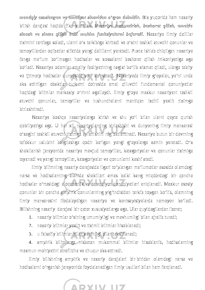 mantiqiy asoslangan va amaliyot sinovidan о‘tgan tizimidir. Biz yuqorida ham nazariy bilish darajasi haqida fikr yuritdek . Nazariya tushuntirish, bashorat qilish, amalda sinash va sintez qilish kabi muhim funksiyalarni bajaradi . Nazariya ilmiy dalillar tizimini tartibga soladi, ularni о‘z tarkibiga kiritadi va о‘zini tashkil etuvchi qonunlar va tamoyillardan oqibatlar sifatida yangi dalillarni yaratadi. Puxta ishlab chiqilgan nazariya fanga ma’lum bо‘lmagan hodisalar va xossalarni bashorat qilish imkoniyatiga ega bо‘ladi. Nazariya odamlar amaliy faoliyatining negizi bо‘lib xizmat qiladi, ularga tabiiy va ijtimoiy hodisalar dunyosida yо‘l kо‘rsatadi. Nazariyada ilmiy g‘oyalar, ya’ni unda aks ettirilgan obektlar turkumi doirasida amal qiluvchi fundamental qonuniyatlar haqidagi bilimlar markaziy о‘rinni egallaydi. Ilmiy g‘oya mazkur nazariyani tashkil etuvchi qonunlar, tamoyillar va tushunchalarni mantiqan izchil yaxlit tizimga birlashtiradi. Nazariya boshqa nazariyalarga kirish va shu yо‘l bilan ularni qayta qurish qobiliyatiga ega. U har xil nazariyalarning birlashishi va dunyoning ilmiy manzarasi о‘zagini tashkil etuvchi tizimga aylanishini rag‘batlantiradi. Nazariya butun bir davrning tafakkur uslubini belgilashga qodir bо‘lgan yangi g‘oyalarga zamin yaratadi. О‘z shakllanish jarayonida nazariya mavjud tamoyillar, kategoriyalar va qonunlar tizimiga tayanadi va yangi tamoyillar, kategoriyalar va qonunlarni kashf etadi. Ilmiy bilimning nazariy darajasida ilgari to’plangan ma’lumotlar asosida olamdagi narsa va hodisalarning alohida shakillari emas balki keng miqdordagi bir qancha hodisalar o’rtasidagi aloqadorlik va taraqqiyot qonuniyatlari aniqlanadi. Mazkur asosiy qonunlar bir qancha empirik qonunlarning yig’indisidan tarkib topgan bo’lib, olamning ilmiy manzarasini ifodalaydigan nazariya va kontseptsiyalarda namoyon bo’ladi. Bilishning nazariy darajasi bir qator xususiyatlarga ega. Ular quyidagilardan iborat; 1. nazariy bilimlar o’zining umumiyligi va mavhumligi bilan ajralib turadi; 2. nazariy bilimlar yaxlit va tizimli bilimlar hisoblanadi; 3. u falsafiy bilimlar bilan yaqinligi bilan tavsiflanadi; 4. empirik bilimlarga nisbatan mukammal bilimlar hisoblanib, hodisalarning mazmun-mohiyatini atroflicha va chuqur aks ettiradi. Ilmiy bilishning empirik va nazariy darajalari bir-biridan olamdagi narsa va hodisalarni o’rganish jarayonida foydalanadigan ilmiy usullari bilan ham farqlanadi. 