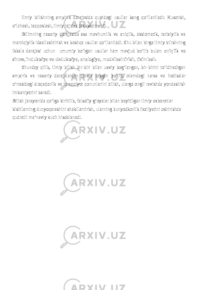 Ilmiy bilishning empirik darajasida quyidagi usullar keng qo’llaniladi: Kuzatish, o’lchash, taqqoslash, ilmiy tajriba (eksperiment). Bilimning nazariy darajasida esa mavhumlik va aniqlik, aksiomatik, tarixiylik va mantiqiylik ideallashtirish va boshqa usullar qo’llaniladi. Shu bilan birga ilmiy bilishning ikkala darajasi uchun umumiy bo’lgan usullar ham mavjud bo’lib bular: aniqlik va sintez, induktsiya va deduktsiya, analogiya, modellashtirish, tizimlash. Shunday qilib, ilmiy bilish bir-biri bilan uzviy bog’langan, bir-birini to’ldiradigan empirik va nazariy darajalardan tarkib topgan bo’lib, olamdagi narsa va hodisalar o’rtasidagi aloqadorlik va taraqqiyot qonunlarini bilish, ularga ongli ravishda yondashish imkoniyatini beradi. Bilish jarayonida qo’lga kiritilib, falsafiy g’oyalar bilan boyitilgan ilmiy axborotlar kishilarning dunyoqarashini shakllantirish, ularning bunyodkorlik faoliyatini oshirishda qudratli ma’naviy kuch hisoblanadi. 