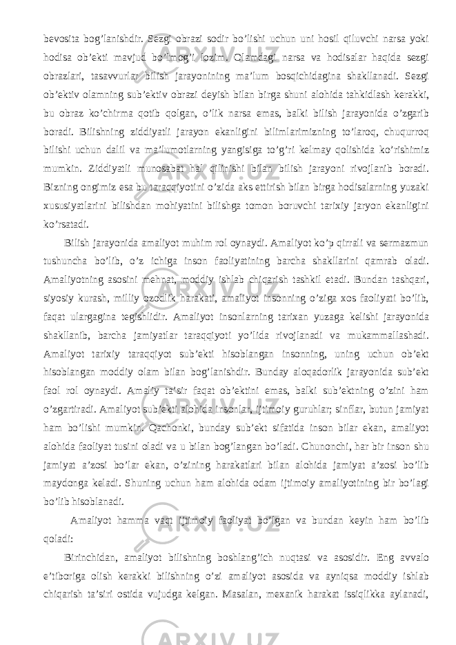 bevosita bog’lanishdir. Sezgi obrazi sodir bo’lishi uchun uni hosil qiluvchi narsa yoki hodisa ob’ekti mavjud bo’lmog’i lozim. Olamdagi narsa va hodisalar haqida sezgi obrazlari, tasavvurlar bilish jarayonining ma’lum bosqichidagina shakllanadi. Sezgi ob’ektiv olamning sub’ektiv obrazi deyish bilan birga shuni alohida tahkidlash kerakki, bu obraz ko’chirma qotib qolgan, o’lik narsa emas, balki bilish jarayonida o’zgarib boradi. Bilishning ziddiyatli jarayon ekanligini bilimlarimizning to’laroq, chuqurroq bilishi uchun dalil va ma’lumotlarning yangisiga to’g’ri kelmay qolishida ko’rishimiz mumkin. Ziddiyatli munosabat hal qilinishi bilan bilish jarayoni rivojlanib boradi. Bizning ongimiz esa bu taraqqiyotini o’zida aks ettirish bilan birga hodisalarning yuzaki xususiyatlarini bilishdan mohiyatini bilishga tomon boruvchi tarixiy jaryon ekanligini ko’rsatadi. Bilish jarayonida amaliyot muhim rol oynaydi. Amaliyot ko’p qirrali va sermazmun tushuncha bo’lib, o’z ichiga inson faoliyatining barcha shakllarini qamrab oladi. Amaliyotning asosini mehnat, moddiy ishlab chiqarish tashkil etadi. Bundan tashqari, siyosiy kurash, milliy ozodlik harakati, amaliyot insonning o’ziga xos faoliyati bo’lib, faqat ulargagina tegishlidir. Amaliyot insonlarning tarixan yuzaga kelishi jarayonida shakllanib, barcha jamiyatlar taraqqiyoti yo’lida rivojlanadi va mukammallashadi. Amaliyot tarixiy taraqqiyot sub’ekti hisoblangan insonning, uning uchun ob’ekt hisoblangan moddiy olam bilan bog’lanishdir. Bunday aloqadorlik jarayonida sub’ekt faol rol oynaydi. Amaliy ta’sir faqat ob’ektini emas, balki sub’ektning o’zini ham o’zgartiradi. Amaliyot sub’ekti alohida insonlar, ijtimoiy guruhlar; sinflar, butun jamiyat ham bo’lishi mumkin. Qachonki, bunday sub’ekt sifatida inson bilar ekan, amaliyot alohida faoliyat tusini oladi va u bilan bog’langan bo’ladi. Chunonchi, har bir inson shu jamiyat a’zosi bo’lar ekan, o’zining harakatlari bilan alohida jamiyat a’zosi bo’lib maydonga keladi. Shuning uchun ham alohida odam ijtimoiy amaliyotining bir bo’lagi bo’lib hisoblanadi. Amaliyot hamma vaqt ijtimoiy faoliyat bo’lgan va bundan keyin ham bo’lib qoladi: Birinchidan, amaliyot bilishning boshlang’ich nuqtasi va asosidir. Eng avvalo e’tiboriga olish kerakki bilishning o’zi amaliyot asosida va ayniqsa moddiy ishlab chiqarish ta’siri ostida vujudga kelgan. Masalan, mexanik harakat issiqlikka aylanadi, 