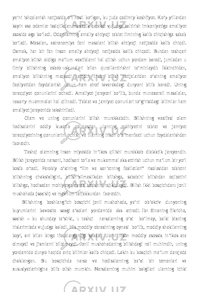 ya’ni ishqalanish natijasida o’t hosil bo’lgan, bu juda qadimiy kashfiyot. Ko’p yillardan keyin esa odamlar issiqlikdan mexanik harakat vujudga keltirish imkoniyatiga amaliyot asosida ega bo’ladi. Odamlarning amaliy ehtiyoji tabiat ilmining kelib chiqishiga sabab bo’ladi. Masalan, astronomiya fani masalani bilish ehtiyoji natijasida kelib chiqdi. Demak , har bir fan inson amaliy ehtiyoji natijasida kelib chi q adi. Bundan tashqari amaliyot bilish oldiga ma’lum vazifalarni hal qilish uchun yordam beradi, jumladan u ilmiy bilishning asbob-uskunalari bilan qurollantirishni ta’minlaydi: Ikkinchidan, amaliyot bilishning maqsadi hamdir. Inson bilish natijalaridan o’zining amaliyot faoliyatidan foydalanish uchun ham atrof tevarakdagi dunyoni bilib boradi. Uning taraqqiyot qonunlarini ochadi. Amaliyot jarayoni bo’lib, bunda munozarali masalalar, nazariy muammolar hal qilinadi. Tabiat va jamiyat qonunlari to’g’risidagi bilimlar ham amaliyot jarayonida tekshiriladi. Olam va uning qonunlarini bilish murakkabdir. Bilishning vazifasi olam hodisalarini oddiy kuzatib qolmasdan ularning mohiyatini tabiat va jamiyat taraqqiyotining qonunlarini ochish va ularning inson o’z manfaati uchun foydalanishdan iboratdir. Tashqi olamning inson miyasida in’ikos qilishi murakkab dialektik jarayondir. Bilish jarayonida narsani, hodisani to’la va mukammal aks ettirish uchun ma’lum bir yo’l bosib o’tadi. Farobiy o’zining “Ilm va san’atning fazilatlari” risolasidan tabiatni bilishning cheksizligini, bilish-bilmaslikdan bilishga, sababini bilishdan oqibatini bilishga, hodisadan mohiyatga qarab borishini tahkidlaydi. Bilish ikki bosqichdan: jonli mushohada (sezish) va mavhum taffakkurdan iboratdir. Bilishning boshlang’ich bosqichi jonli mushohada, ya’ni ob’ektiv dunyoning buyumlarini bevosita sezgi a’zolari yordamida aks etiradi. Ibn Sinoning fikricha, sezish – bu shunday ta’sirki, u tashqi narsalarning o’zi bo’lmay, balki bizning hislarimizda vujudga keladi. His moddiy obrazining oynasi bo’lib, moddiy shakllarning boyi, eni bilan birga ifodalanganligi sababli ularni inson moddiy asossiz in’ikos eta olmaydi va jismlarni bilolmaydi. Jonli mushohadaning bilishdagi roli muhimdir, uning yordamida dunyo haqida aniq bilimlar kelib chiqadi. Lekin bu bos qich ma’lum darajada cheklangan. Bu bosqichda narsa va hodisalarning ba’zi bir tomonlari va xususiyatlarinigina bilib olish mumkin. Narsalarning muhim belgilari ularning ichki 