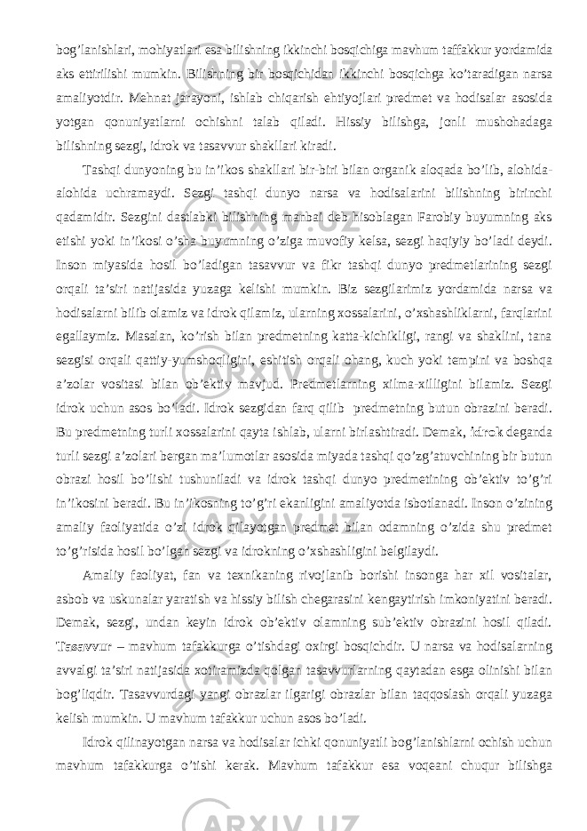 bog’lanishlari, mohiyatlari esa bi lishning ikkinchi bosqichiga mavhum taffakkur yordamida aks ettirilishi m umkin. Bilishning bir bosqichidan ikkinchi bosqichga ko’taradigan narsa am aliyotdir. Mehnat jarayoni, ishlab chiqarish ehtiyojlari predmet va hodisalar asosida yotgan qonuniyatlarni ochishni talab qiladi. Hissiy bilishga, jonli mushohadaga bilishning sezgi, idrok va tasavvur shakllari kiradi. Tashqi dunyoning bu in ’ ikos shakllari bir-biri bilan organi k aloqada bo’lib, alohida- alohida uchramaydi. Sezgi tashqi dunyo narsa va hodisalarini bilishning birinchi qadamidir. Sezgini dastlabki bilishning manbai deb hisoblagan Farobiy buyumning aks etishi yoki in’ikosi o’sha buyumning o’ziga muvofiy kelsa, sezgi haqiyiy bo’ladi deydi. Inson miyasida hosil bo’ladigan tasavvur va fikr tashqi dunyo predmetlarining sezgi orqali ta’siri natijasida yuzaga kelishi mumkin. Biz sezgilarimiz yordamida narsa va hodisalarni bilib olamiz va idrok qilamiz, ularning xossalarini, o’xshashliklarni, farqlarini egallaymiz. Masalan, ko’rish bilan predmetning katta-kichikligi, rangi va shaklini, tana sezgisi orqali qattiy-yumshoqligini, eshitish orqali ohang, kuch yoki tempini va boshqa a’zolar vositasi bilan ob’ektiv mavjud. Predmetlarning xilma-xilligini bilamiz. Sezgi idrok uchun asos bo’ladi. Idrok sezgidan farq qilib predmetning butun obrazini beradi. Bu predmetning turli xossalarini qayta ishlab, ularni birlashtiradi. Demak, idrok deganda turli sezgi a’zolari bergan ma’lumotlar asosida miyada tashqi qo’zg’atuvchining bir butun obrazi hosil bo’lishi tushuniladi va idrok tashqi dunyo predmetining ob’ektiv to’g’ri in’ikosini beradi. Bu in’ikosning to’g’ri ekanligini amaliyotda isbotlanadi. Inson o’zining amaliy faoliyatida o’zi idrok qilayotgan predmet bilan odamning o’zida shu predmet to’g’risida hosil bo’lgan sezgi va idrokning o’xshashligini belgilaydi. Amaliy faoliyat, fan va texnikaning rivojlanib borishi insonga har xil vositalar, asbob va uskunalar yaratish va hissiy bilish chegarasini kengaytirish imkoniyatini beradi. Demak, sezgi, undan keyin idrok ob’ektiv olamning sub’ektiv obrazini hosil qiladi. Tasavvur – mavhum tafakkurga o’tishdagi oxirgi bosqichdir. U narsa va hodisalarning avvalgi ta’siri natijasida xotiramizda qolgan tasavvurlarning qaytadan esga olinishi bilan bog’liqdir. Tasavvurdagi yangi obrazlar ilgarigi obrazlar bilan taqqoslash orqali yuzaga kelish mumkin. U mavhum tafakkur uchun asos bo’ladi. Idrok qilinayotgan narsa va hodisalar ichki qonuniyatli bog’lanishlarni ochish uchun mavhum tafakkurga o’tishi kerak. Mavhum tafakkur esa voqeani chuqur bilishga 