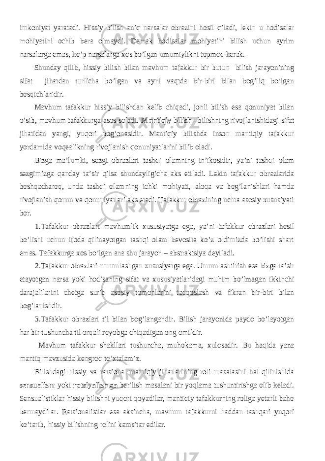 imkoniyat yaratadi. Hissiy bilish aniq narsalar obrazini hosil qiladi, lekin u hodisalar mohiyatini ochib bera olmaydi. Demak hodisalar mohiyatini bilish uchun ayrim narsalarga emas, ko’p narsalarga xos bo’lgan umumiylikni topmoq kerak. Shunday qilib, hissiy bilish bilan mavhum tafakkur bir butun bilish jarayonining sifat jihatdan turlicha bo’lgan va ayni vaqtda bir-biri bilan bog’liq bo’lgan bosqichlaridir. Mavhum tafakkur hissiy bilishdan kelib chiqadi, jonli bilish esa qonuniyat bilan o’sib, mavhum tafakkurga asos soladi. Mantiqiy bilish –bilishning rivojlanishidagi sifat jihatidan yangi, yuqori pog’onasidir. Mantiqiy bilishda inson mantiqiy tafakkur yordamida voqealikning rivojlanish qonuniyatlarini bilib oladi. Bizga ma’lumki, sezgi obrazlari tashqi olamning in’ikosidir, ya’ni tashqi olam sezgimizga qanday ta’sir qilsa shundayligicha aks etiladi. Lekin tafakkur obrazlarida boshqacharoq, unda tashqi olamning ichki mohiyati, aloqa va bog’lanishlari hamda rivojlanish qonun va qonuniyatlari aks etadi. Tafakkur obrazining uchta asosiy xususiyati bor. 1.Tafakkur obrazlari mavhumlik xususiyatga ega, ya’ni tafakkur obrazlari hosil bo’lishi uchun ifoda qilinayotgan tashqi olam bevosita ko’z oldimizda bo’lishi shart emas. Tafakkurga xos bo’lgan ana shu jarayon – abstraktsiya deyiladi. 2.Tafakkur obrazlari umumlashgan xususiyatga ega. Umumlashtirish esa bizga ta’sir etayotgan narsa yoki hodisaning sifat va xususiyatlaridagi muhim bo’lmagan ikkinchi darajalilarini chetga surib asosiy tomonlarini taqqoslash va fikran bir-biri bilan bog’lanishdir. 3. Tafakkur obrazlari til bilan bog’langandir. Bilish jarayonida paydo bo’layotgan har bir tushuncha til orqali royobga chiqadigan ong omildir. Mavhum tafakkur shakllari tushuncha, muhokama, xulosadir. Bu haqida yana mantiq mavzusida kengroq to’xtalamiz. Bilishdagi hissiy va ratsional-mantiqiy jihatlarining roli masalasini hal qilinishida se n sualizm yoki rotsiyalizmga berilish masalani bir yoqlama tushuntirishga olib keladi. Se n su alist iklar hissiy bilishni yuqori qoyadilar, mantiqiy tafakkurning roliga yetarli baho bermaydilar. Ratsionalistlar esa aksincha, mavhum tafakkur ni haddan tashqari yuqori ko’tarib, hissiy bilishning rolini kamsitar edilar. 