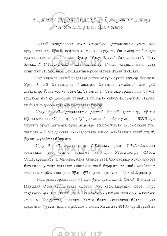 Қадимги туркий халқлар ёдгорликларида тарбияга доир фикрлар Туркий халқларнинг ёзма маърифий ёдгорликлари ўзига хос хусусиятга эга бўлиб, педагогика тарихи, хусусан, ёш авлод тарбиясида муҳим аҳамият касб этади. Булар “Урхун-Енисей ёдгорликлари”, “Ирқ ёзувлари” (“Таъбирнома”) каби манбалар бўлиб, улардан янги давр кишисини тарбиялашда фойдаланиш муҳим вазифалардан саналади. Энг қадимги туркий тилда яратилган ва турк-румий ёзувида битилган Урхун-Енисей битикларини “тошларга битилган китоблар” ҳам деб атайдилар. Ўзига хос хат (ёзув)да битилган бу битиклар эрамизнинг VI - VIII асрларда ёзиб қолдирилган. Тошларга битилган мазкур ёдгорликлар таълим- тарбияга оид қимматли маълумотларни беради. Урхун-Енисей ёдгорликлари дастлаб Енисей ҳавзасида, сўнгра Мўғилистоннинг Урхун дарёси бўйида топилиб, ушбу ёзувларни 1893 йилда биринчи бўлиб даниялик олим Вильгелм Томсон ўқиган. В.Томсондан сўнг олимлар – Н.М.Ядринцев, В.В.Радловлар мазкур манбаларни излаб топиб, ўқишга муваффақ бўлдилар. Урхун-Енисей ёдгорликлари С.Е.Малов ҳамда И.В.Стеблевалар томонидан рус тилига таржима қилинди. Ўзбекистонда Ойбек, О.Шарафуддинов, Н.Маллаев, Азиз Қаюмов ва Н.Раҳмоновлар Урхун-Енисей битиклари устида тадқиқот ишларини олиб бордилар ва ушбу манбанинг таълим ва тарбия ишларини йўлга қўйишдаги аҳамиятини ёритиб бердилар. Маълумки, эрамизнинг VI асри ўрталарига келиб, Олтой, Еттисув ва Марказий Осиё ҳудудларида яшовчи турк қабилаларидан иборат Турк ҳоқонлиги давлати таркиб топди. Бу ҳоқонлик ғарбдан Византия, жанубдан Эрон ва Ҳиндистон, шарқдан Хитой билан чегарадош бўлган. Турк ҳоқонлиги Туркют давлати деб ҳам аталган. Ҳоқонлик 604 йилда Шарқий ва 