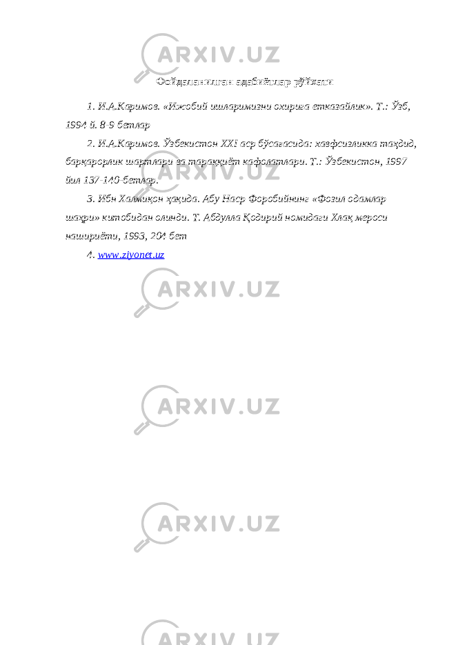 Фойдаланилган адабиётлар рўйхати 1. И.А.Каримов. «Ижобий ишларимизни охирига етказайлик». Т.: Ўзб, 1994 й. 8-9 бетлар 2. И.А.Каримов. Ўзбекистон XXI аср бўсағасида: хавфсизликка таҳдид, барқарорлик шартлари ва тараққиёт кафолатлари. Т.: Ўзбекистон, 1997 йил 137-140-бетлар. 3. Ибн Халмиқон ҳақида. Абу Наср Форобийнинг «Фозил одамлар шаҳри» китобидан олинди. Т. Абдулла Қодирий номидаги Хлақ мероси нашириёти, 1993, 204 бет 4. www . ziyonet . uz 