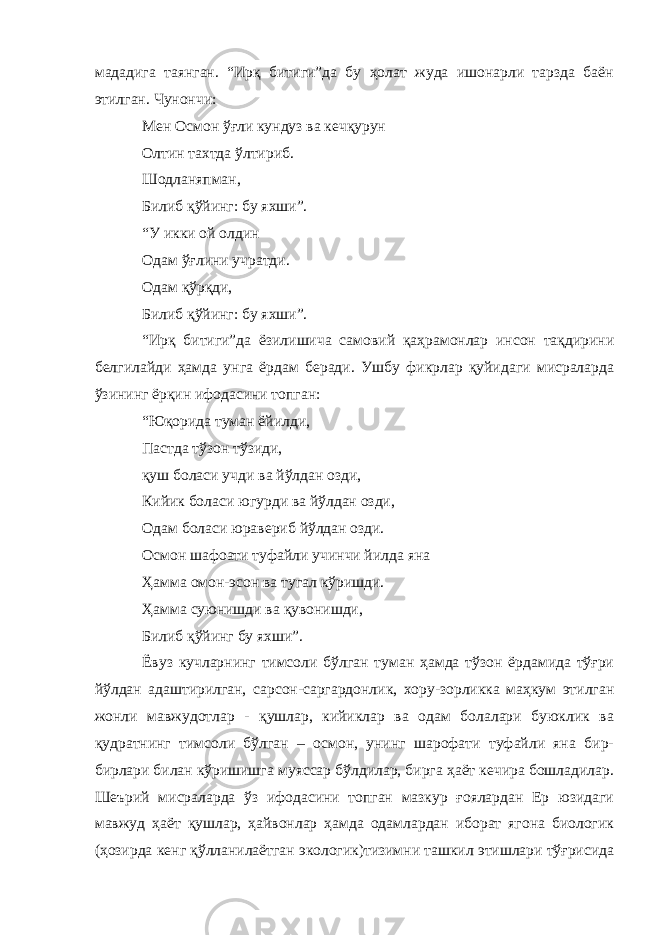 мададига таянган. “Ирқ битиги”да бу ҳолат жуда ишонарли тарзда баён этилган. Чунончи: Мен Осмон ўғли кундуз ва кечқурун Олтин тахтда ўлтириб. Шодланяпман, Билиб қўйинг: бу яхши”. “У икки ой олдин Одам ўғлини учратди. Одам қўрқди, Билиб қўйинг: бу яхши”. “Ирқ битиги”да ёзилишича самовий қаҳрамонлар инсон тақдирини белгилайди ҳамда унга ёрдам беради. Ушбу фикрлар қуйидаги мисраларда ўзининг ёрқин ифодасини топган: “Юқорида туман ёйилди, Пастда тўзон тўзиди, қуш боласи учди ва йўлдан озди, Кийик боласи югурди ва йўлдан озди, Одам боласи юравериб йўлдан озди. Осмон шафоати туфайли учинчи йилда яна Ҳамма омон-эсон ва тугал кўришди. Ҳамма суюнишди ва қувонишди, Билиб қўйинг бу яхши”. Ёвуз кучларнинг тимсоли бўлган туман ҳамда тўзон ёрдамида тўғри йўлдан адаштирилган, сарсон-саргардонлик, хору-зорликка маҳкум этилган жонли мавжудотлар - қушлар, кийиклар ва одам болалари буюклик ва қудратнинг тимсоли бўлган – осмон, унинг шарофати туфайли яна бир- бирлари билан кўришишга муяссар бўлдилар, бирга ҳаёт кечира бошладилар. Шеърий мисраларда ўз ифодасини топган мазкур ғоялардан Ер юзидаги мавжуд ҳаёт қушлар, ҳайвонлар ҳамда одамлардан иборат ягона биологик (ҳозирда кенг қўлланилаётган экологик)тизимни ташкил этишлари тўғрисида 