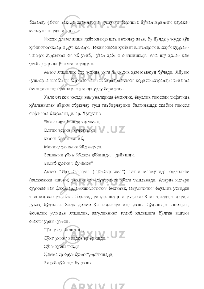 болалар (айни вақтда одамлар)га тушунча беришга йўналтирилган ҳаракат мазмуни англанилади. Инсон доимо яхши ҳаёт кечиришга интилар экан, бу йўлда у жуда кўп қийинчиликларга дуч келади. Лекин инсон қийинчиликларни илоҳий қудрат - Тангри ёрдамида енгиб ўтиб, гўзал ҳаётга етишишади. Ана шу ҳолат ҳам таъбирларида ўз аксини топган. Аммо яхшилик бор жойда унга ёмонлик ҳам мавжуд бўлади. Айрим тушларга нисбатан берилаётган таъбирларда ёмон ҳодиса-воқеалар негизида ёмонликнинг ётишига алоҳида урғу берилади. Халқ оғзаки ижоди намуналарида ёмонлик, ёвузлик тимсоли сифатида қўлланилган айрим образлар туш таъбирларини белгилашда салбий тимсол сифатида баҳоланадилар. Хусусан: “Мен олти бошли илонман, Олтин қорин -қулоғимни қилич билан чопиб, Менинг танамни йўл четига, Бошимни уйим йўлига қўйишди, - дейишди. Билиб қўйинг: бу-ёмон” Аммо “Ирқ битиги” (“Таъбирнома”) асари мазмунида оптимизм (келажакка ишонч) руҳининг устуворлиги кўзга ташланади. Асарда илгари сурилаётган фикрларда яхшиликнинг ёмонлик, эзгуликнинг ёвузлик устидан эришилажак ғалабаси борасидаги қарашларнинг етакчи ўрин эгаллаганлигига гувоҳ бўламиз. Халқ доимо ўз келажагининг яхши бўлишига ишонган, ёмонлик устидан яхшилик, эзгуликнинг ғолиб келишига бўлган ишонч етакчи ўрин тутган: “Тонг ота бошлади, Сўнг унинг изидан ер ёришди. Сўнг қуёш чиқди Ҳамма ер ёруғ бўлди”,-дейишади, Билиб қўйинг: бу-яхши. 