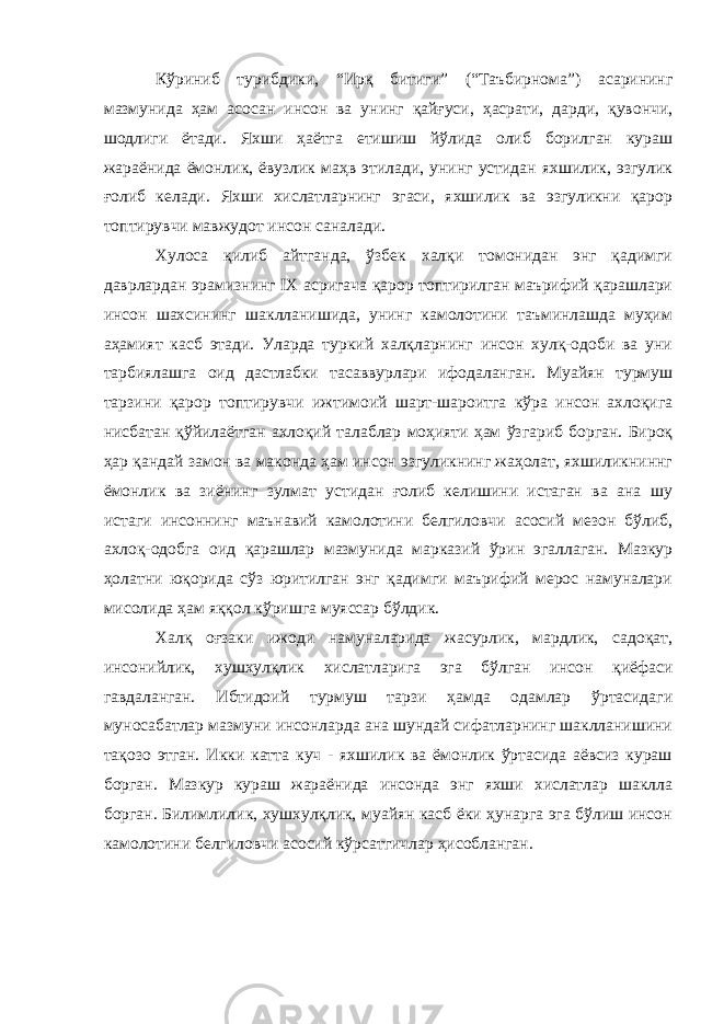 Кўриниб турибдики, “Ирқ битиги” (“Таъбирнома”) асарининг мазмунида ҳам асосан инсон ва унинг қайғуси, ҳасрати, дарди, қувончи, шодлиги ётади. Яхши ҳаётга етишиш йўлида олиб борилган кураш жараёнида ёмонлик, ёвузлик маҳв этилади, унинг устидан яхшилик, эзгулик ғолиб келади. Яхши хислатларнинг эгаси, яхшилик ва эзгуликни қарор топтирувчи мавжудот инсон саналади. Хулоса қилиб айтганда, ўзбек халқи томонидан энг қадимги даврлардан эрамизнинг I Х асригача қарор топтирилган маърифий қарашлари инсон шахсининг шаклланишида, унинг камолотини таъминлашда муҳим аҳамият касб этади. Уларда туркий халқларнинг инсон хулқ-одоби ва уни тарбиялашга оид дастлабки тасаввурлари ифодаланган. Муайян турмуш тарзини қарор топтирувчи ижтимоий шарт-шароитга кўра инсон ахлоқига нисбатан қўйилаётган ахлоқий талаблар моҳияти ҳам ўзгариб борган. Бироқ ҳар қандай замон ва маконда ҳам инсон эзгуликнинг жаҳолат, яхшиликниннг ёмонлик ва зиёнинг зулмат устидан ғолиб келишини истаган ва ана шу истаги инсоннинг маънавий камолотини белгиловчи асосий мезон бўлиб, ахлоқ-одобга оид қарашлар мазмунида марказий ўрин эгаллаган. Мазкур ҳолатни юқорида сўз юритилган энг қадимги маърифий мерос намуналари мисолида ҳам яққол кўришга муяссар бўлдик. Халқ оғзаки ижоди намуналарида жасурлик, мардлик, садоқат, инсонийлик, хушхулқлик хислатларига эга бўлган инсон қиёфаси гавдаланган. Ибтидоий турмуш тарзи ҳамда одамлар ўртасидаги муносабатлар мазмуни инсонларда ана шундай сифатларнинг шаклланишини тақозо этган. Икки катта куч - яхшилик ва ёмонлик ўртасида аёвсиз кураш борган. Мазкур кураш жараёнида инсонда энг яхши хислатлар шаклла борган. Билимлилик, хушхулқлик, муайян касб ёки ҳунарга эга бўлиш инсон камолотини белгиловчи асосий кўрсатгичлар ҳисобланган. 