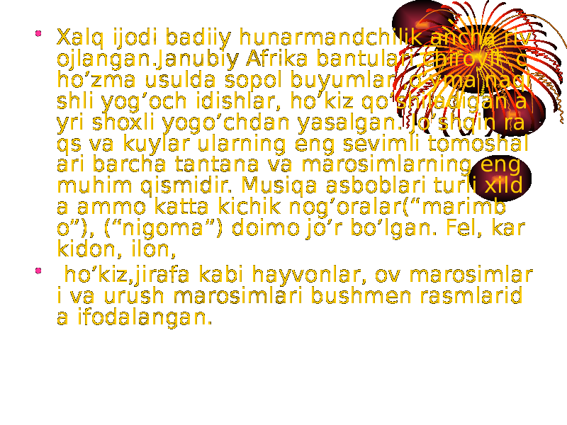 • Xalq ijodi badiiy hunarmandchilik ancha riv ojlangan.Janubiy Afrika bantulari chiroyli c ho’zma usulda sopol buyumlar ,o’yma naqi shli yog’och idishlar, ho’kiz qo’shiladigan a yri shoxli yogo’chdan yasalgan. Jo’shqin ra qs va kuylar ularning eng sevimli tomoshal ari barcha tantana va marosimlarning eng muhim qismidir. Musiqa asboblari turli xild a ammo katta kichik nog’oralar(“marimb o”), (“nigoma”) doimo jo’r bo’lgan. Fel, kar kidon, ilon, • ho’kiz,jirafa kabi hayvonlar, ov marosimlar i va urush marosimlari bushmen rasmlarid a ifodalangan. 