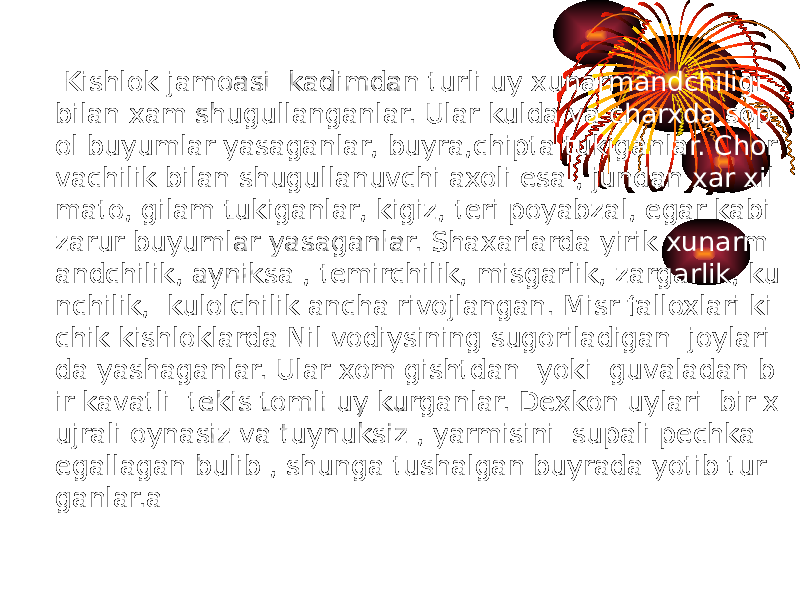  Kishlok jamoasi kadimdan turli uy xunarmandchiligi bilan xam shugullanganlar. Ular kulda va charxda sop ol buyumlar yasaganlar, buyra,chipta tukiganlar. Chor vachilik bilan shugullanuvchi axoli esa , jundan xar xil mato, gilam tukiganlar, kigiz, teri poyabzal, egar kabi zarur buyumlar yasaganlar. Shaxarlarda yirik xunarm andchilik, ayniksa , temirchilik, misgarlik, zargarlik, ku nchilik, kulolchilik ancha rivojlangan. Misr falloxlari ki chik kishloklarda Nil vodiysining sugoriladigan joylari da yashaganlar. Ular xom gishtdan yoki guvaladan b ir kavatli tekis tomli uy kurganlar. Dexkon uylari bir x ujrali oynasiz va tuynuksiz , yarmisini supali pechka egallagan bulib , shunga tushalgan buyrada yotib tur ganlar.a 