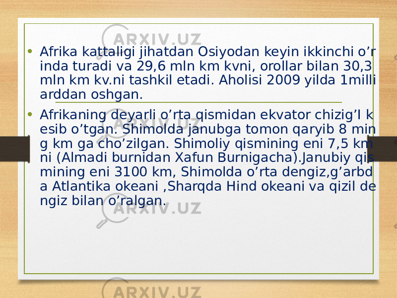 • Afrika kattaligi jihatdan Osiyodan keyin ikkinchi o’r inda turadi va 29,6 mln km kvni, orollar bilan 30,3 mln km kv.ni tashkil etadi. Aholisi 2009 yilda 1milli arddan oshgan. • Afrikaning deyarli o’rta qismidan ekvator chizig’I k esib o’tgan. Shimolda janubga tomon qaryib 8 min g km ga cho’zilgan. Shimoliy qismining eni 7,5 km ni (Almadi burnidan Xafun Burnigacha).Janubiy qis mining eni 3100 km, Shimolda o’rta dengiz,g’arbd a Atlantika okeani ,Sharqda Hind okeani va qizil de ngiz bilan o’ralgan. 