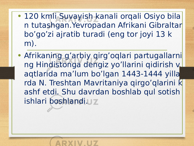 • 120 kmli Suvayish kanali orqali Osiyo bila n tutashgan.Yevropadan Afrikani Gibraltar bo’go’zi ajratib turadi (eng tor joyi 13 k m). • Afrikaning g’arbiy qirg’oqlari partugallarni ng Hindistonga dengiz yo’llarini qidirish v aqtlarida ma’lum bo’lgan 1443-1444 yilla rda N. Treshtan Mavritaniya qirgo’qlarini k ashf etdi. Shu davrdan boshlab qul sotish ishlari boshlandi. 