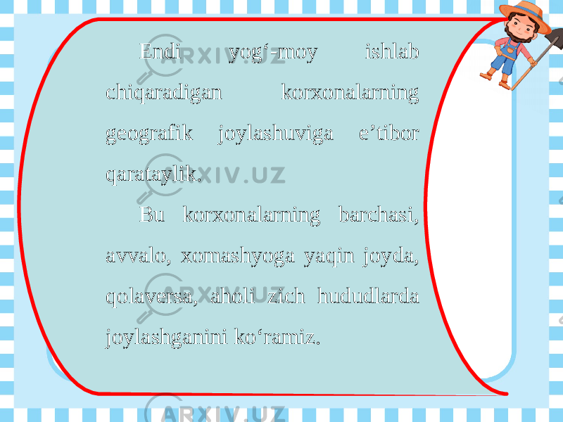 Endi yog‘-moy ishlab chiqaradigan korxonalarning geografik joylashuviga e’tibor qarataylik. Bu korxonalarning barchasi, avvalo, xomashyoga yaqin joyda, qolaversa, aholi zich hududlarda joylashganini ko‘ramiz. 