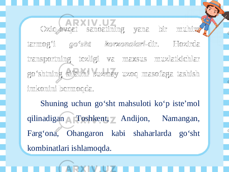 Oziq-ovqat sanoatining yana bir muhim tarmog‘i go‘sht korxonalari- dir. Hozirda transportning tezligi va maxsus muzlatkichlar go‘shtning sifatini buzmay uzoq masofaga tashish imkonini bermoqda. Shuning uchun go‘sht mahsuloti ko‘p iste’mol qilinadigan Toshkent, Andijon, Namangan, Farg‘ona, Ohangaron kabi shaharlarda go‘sht kombinatlari ishlamoqda. 