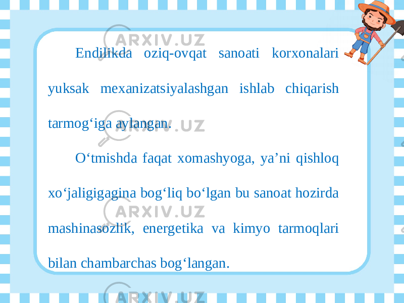 Endilikda oziq-ovqat sanoati korxonalari yuksak mexanizatsiyalashgan ishlab chiqarish tarmog‘iga aylangan. O‘tmishda faqat xomashyoga, ya’ni qishloq xo‘jaligigagina bog‘liq bo‘lgan bu sanoat hozirda mashinasozlik, energetika va kimyo tarmoqlari bilan chambarchas bog‘langan. 