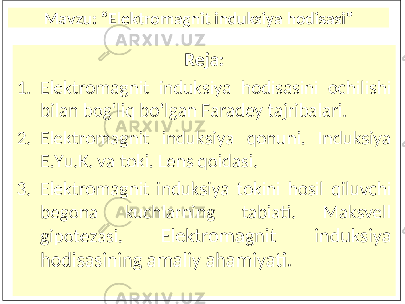 Mavzu : “Elektr o magnit induksiya hodisasi” R eja : 1. Elektromagnit induksiya hodisasini ochilishi bilan bog‘liq bo‘lgan Faradey tajribalari. 2. Elektromagnit induksiya qonuni. Induksiya E.Yu.K. va toki. Lens qoidasi. 3. Elektromagnit induksiya tokini hosil qiluvchi begona kuchlarning tabiati. Maksvell gipotezasi. Elektromagnit induksiya hodisasining amaliy ahamiyati. 