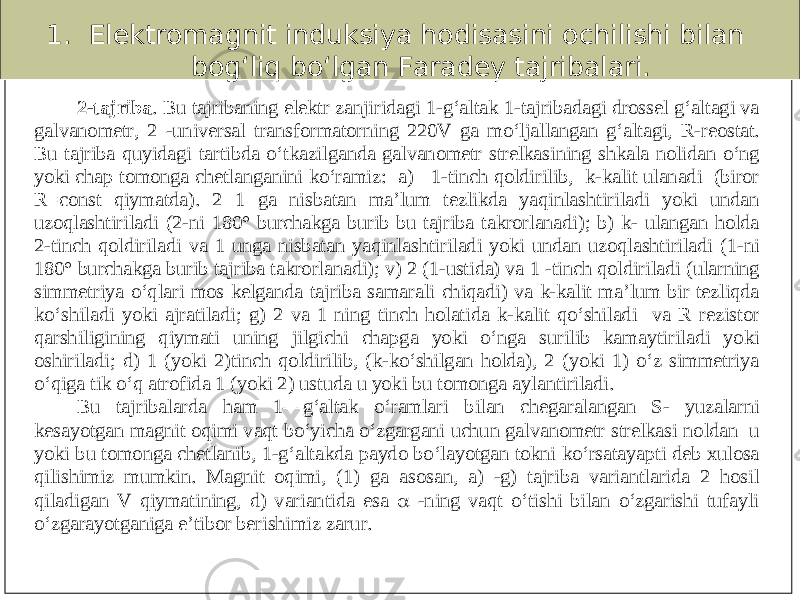 1. Elektromagnit induksiya hodisasini ochilishi bilan bog‘liq bo‘lgan Faradey tajribalari. 2 - tajriba . Bu tajribaning elektr zanjiri dagi 1 - g‘altak 1 - tajribadagi drossel g‘altagi va galvanometr, 2 - universal transformatorning 220V ga mo‘ljallangan g‘altagi, R - reostat. Bu tajriba quyidagi tartibda o‘tkazilganda galvanometr strelkasining shkala noli dan o‘ng yoki chap tomonga chetlanganini ko‘ramiz: a) 1 - tinch qoldirilib, k - kalit ulanadi (biror R=const qiymatda). 2 1 ga nisbatan ma’lum tezlikda yaqinlashtiriladi yoki undan uzoqlashtiriladi (2 - ni 180° burchakga burib bu tajriba takrorlanadi); b) k - ulangan holda 2 - tinch qoldiriladi va 1 unga nisbatan yaqinlashtiriladi yoki undan uzoqlashtiriladi (1 - ni 180° burchakga burib tajriba takrorlanadi); v) 2 (1 - ustida) va 1 - tinch qoldiriladi (ularning simmetriya o‘qlari mos kelganda tajriba samarali chiqad i) va k - kalit ma’lum bir tezliqda ko‘shiladi yoki ajratiladi; g) 2 va 1 ning tinch holatida k - kalit qo‘shiladi va R rezistor qarshiligining qiymati uning jilgichi chapga yoki o‘nga surilib kamaytiriladi yoki oshiriladi; d) 1 (yoki 2)tinch qoldirilib, (k - k o‘shilgan holda), 2 (yoki 1) o‘z simmetriya o‘qiga tik o‘q atrofida 1 (yoki 2) ustuda u yoki bu tomonga aylantiriladi. Bu tajribalarda ham 1 — g‘altak o‘ramlari bilan chegaralangan S - yuzalarni kesayotgan magnit oqimi vaqt bo‘yicha o‘zgargani uchun galvanometr strelkasi noldan u yoki bu tomonga chetlanib, 1 - g‘altakda paydo bo‘layotgan tokni ko‘rsatayapti deb xulosa qilishim iz mumkin. Magnit oqimi, (1) ga asosan, a) - g) tajriba variantlarida 2 hosil qiladigan V qiymatining, d) variantida esa  - ning vaqt o‘tishi bilan o‘zgarishi tufayli o‘zgarayotganiga e’tibor berishimiz zarur . 