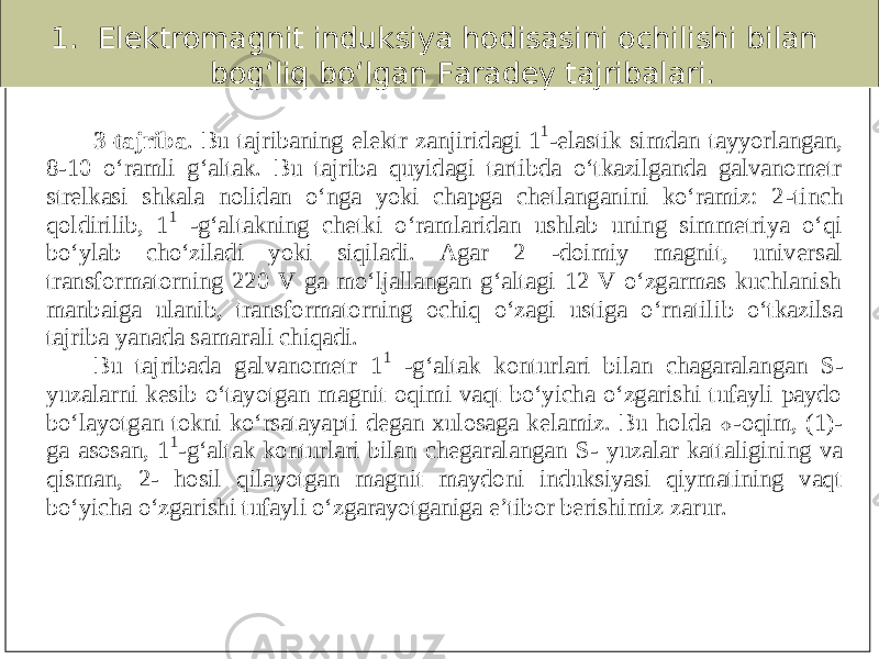 1. Elektromagnit induksiya hodisasini ochilishi bilan bog‘liq bo‘lgan Faradey tajribalari.3 -tajriba . Bu tajribaning elektr zanjiri dagi 1 1 -elastik simdan tayyorlangan, 8 -10 o‘ramli g‘altak. Bu tajriba quyidagi tartibda o‘tkazilganda galvanometr strelkasi shkala nolidan o‘nga yoki chapga chetlanganini ko‘ramiz: 2 -tinch qoldirilib, 1 1 -g‘altakning chetki o‘ramlaridan ushlab uning simmetriya o‘qi bo‘ylab cho‘ziladi yoki siqiladi. Agar 2 -doimiy magnit, universal transformatorning 220 V ga mo‘ljallangan g‘altagi 12 V o‘zgarmas kuchlanish manbaiga ulanib, transformatorning ochiq o‘zagi ustiga o‘rnatil ib o‘tkazilsa tajriba yanada samarali chiqadi. Bu tajribada galvanometr 1 1 -g‘altak konturlari bilan chagaralangan S - yuzalarni kesib o‘tayotgan magnit oqimi vaqt bo‘yicha o‘zgarishi tufayli paydo bo‘layotgan tokni ko‘rsatayapti degan xulosaga kelamiz. Bu holda  -oqim, (1) - ga asosan, 1 1 -g‘altak konturlari bilan chegaralangan S - yuzalar kattaligining va qisman, 2 - hosil qilayotgan magnit maydoni induksiyasi qiymatining vaqt bo‘yicha o‘zgarishi tufayli o‘zgarayotganiga e’tibor berishimiz zarur. 