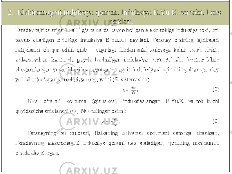 2. Elektromagnit induksiya qonuni. Induksiya E.Yu.K. va toki. Lens qoidasi.Faradey tajribalarida 1 va I 1 g‘altaklarda paydo bo‘lgan elektr tokiga induksiya toki, uni paydo qiladigan EYuKga induksiya E.Yu.K.i deyiladi. Faradey o‘zining tajribalari natijalarini chuqur tahlil qilib quyidagi fundamental xulosaga keldi: Berk elektr o‘tkazuvchan konturda paydo bo‘ladigan induksiya E.Yu.K.i shu kontur bilan chegaralangan yuzani kesib o‘tayotgan magnit induksiyasi oqimining (har qanday yul bilan) o‘zgarish tezligiga teng , ya’ni (SI sistemasida) dt d i   , (2) N -ta o‘ramli konturda (g‘altakda) induksiyalangan E.Yu.K. va tok kuchi quyidagicha aniqlanadi ( Ф t=N Ф -tutingan okim): dt d N i    , (2) Faradeyning bu xulosasi, fizikaning universal qonunlari qatoriga kiradigan, Faradeyning elektro magnit induksiya qonuni deb ataladigan, qonuning mazmunini o‘zida aks ettirgan. 