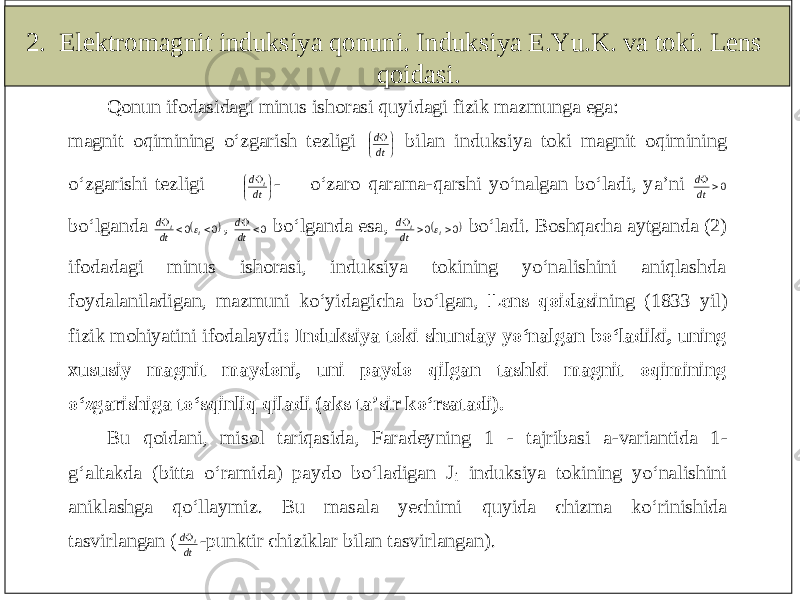 2. Elektromagnit induksiya qonuni. Induksiya E.Yu.K. va toki. Lens qoidasi.Qonun ifodasidagi minus ishorasi quyidagi fizik mazmunga ega: magnit oqimining o‘zgarish tezligi      dtd bilan induksiya toki magnit oqimining o‘zgarishi tezligi      dtd i - o‘zaro qarama -qarshi yo‘nalgan bo‘ladi, ya’ni 0  dt d bo‘lganda   00  ii dtd  , 0 dtd bo‘lganda esa,   00  ii dtd  bo‘ladi. Boshqacha aytganda (2) ifodadagi minus ishorasi, induksiya tokining yo‘nalishini aniqlashda foydalaniladigan, mazmuni ko‘yida gicha bo‘lgan, Lens qoidasi ning (1833 yil) fizik mohiyatini ifodalaydi : Induksiya toki shunday yo‘nalgan bo‘ladiki, uning xususiy magnit maydoni, uni paydo qilgan tashki magnit oqimining o‘zgarishiga to‘sqinliq qiladi (aks ta’sir ko‘rsatadi). Bu qoidani, m isol tariqasida, Faradeyning 1 - tajribasi a -variantida 1 - g‘altakda (bitta o‘ramida) paydo bo‘ladigan J i induksiya tokining yo‘nalishini aniklashga qo‘llaymiz. Bu masala yechimi quyida chizma ko‘rinishida tasvirlangan ( dtd i -punktir ch iziklar bilan tasvirlangan). 