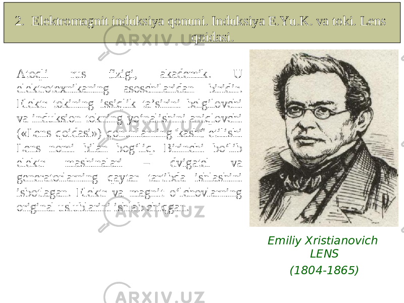  Atoqli rus fizigi, akademik. U elektrotexnikaning asoschilaridan biridir. Elektr tokining issiqlik ta’sirini belgilovchi va induksion tokning yo‘nalishini aniqlovchi («Lens qoidasi») qonunlarning kashf etilishi Lens nomi bilan bog‘liq. Birinchi bo‘lib elektr mashinalari – dvigatel va generatorlarning qaytar tartibda ishlashini isbotlagan. Elektr va magnit o‘lchovlarning original uslublarini ishlab chiqgan. Emiliy Xristianovich LENS (1804-1865)2. Elektromagnit induksiya qonuni. Induksiya E.Yu.K. va toki. Lens qoidasi. 