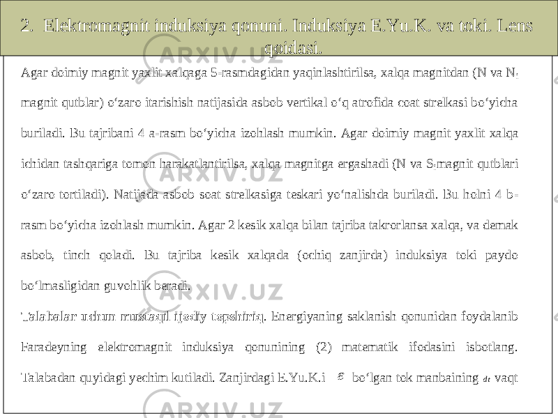 2. Elektromagnit induksiya qonuni. Induksiya E.Yu.K. va toki. Lens qoidasi.Agar doimiy magnit yaxlit xalqaga 5 -rasmdagidan yaqinlashtirilsa, xalqa magnitdan (N va N i magnit qutblar) o‘zaro itarishish natijasida asbob vertikal o‘q atrofida coat strelkasi bo‘yicha buriladi. Bu tajribani 4 a -rasm bo‘yicha izohlash mumkin. Agar doimi y magnit yaxlit xalqa ichidan tashqariga tomon harakatlantirilsa, xalqa magnitga ergashadi (N va S imagnit qutblari o‘zaro tortiladi). Natijada asbob soat strelkasiga teskari yo‘nalishda buriladi. Bu holni 4 b - rasm bo‘yicha izohlash mumkin. Agar 2 kesik xal qa bilan tajriba takrorlansa xalqa, va demak asbob, tinch qoladi. Bu tajriba kesik xalqada (ochiq zanjirda) induksiya toki paydo bo‘lmasligidan guvohlik beradi. Talabalar uchun mustaqil ijodiy topshiriq . Energiyaning saklanish qonunidan foydalanib Faradeyn ing elektromagnit induksiya qonunining (2) matematik ifodasini isbotlang. Talabadan quyidagi yechim kutiladi. Zanjirdagi E.Yu.K.i  bo‘lgan tok manbaining dt vaqt 