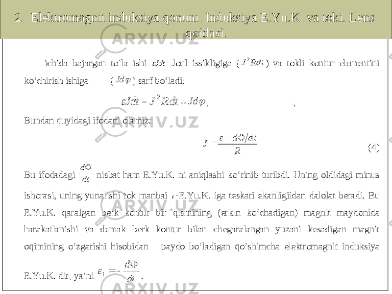 2. Elektromagnit induksiya qonuni. Induksiya E.Yu.K. va toki. Lens qoidasi.ichida bajargan to‘la ishi Jdt Joul issikligiga ( Rdt J 2 ) va tokli kontur elementini ko‘chirish ishiga (  Jd ) sarf bo‘ladi : Jdt = Rdt J 2 +  Jd . |. Bundan quyidagi ifodani olamiz : R dt d J     (4) Bu ifo dadagi dt d nisbat ham E .Yu .K . ni aniqlashi ko‘rinib turibdi . Uning oldidagi minus ishorasi, uning yunalishi tok manbai -E .Yu .K . iga teskari ekanligiidan dalolat beradi . Bu E .Yu .K . qaralgan berk kontur bir qisminin g ( erkin ko‘chadigan ) magnit maydonida harakatlanishi va demak berk kontur bilan chegaralangan yuzani kesadigan magnit oqimining o‘zgarishi hisobidan paydo bo‘ladigan qo‘shimcha elektromagnit induksiya E.Yu.K. dir , ya’ni dt d i     . 