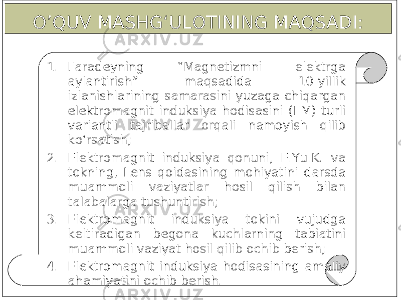 1. Faradeyning “Magnetizmni elektrga aylantirish” maqsadida 10-yillik izlanishlarining samarasini yuzaga chiqargan elektromagnit induksiya hodisasini (EM) turli variantli tajriballar orqali namoyish qilib ko‘rsatish; 2. Elektromagnit induksiya qonuni, E.Yu.K. va tokning, Lens qoidasining mohiyatini darsda muammoli vaziyatlar hosil qilish bilan talabalarga tushuntirish; 3. Elektromagnit induksiya tokini vujudga keltiradigan begona kuchlarning tabiatini muammoli vaziyat hosil qilib ochib berish; 4. Elektromagnit induksiya hodisasining amaliy ahamiyatini ochib berish. O’QUV MASHG‘ULOTINING MAQSADI: 