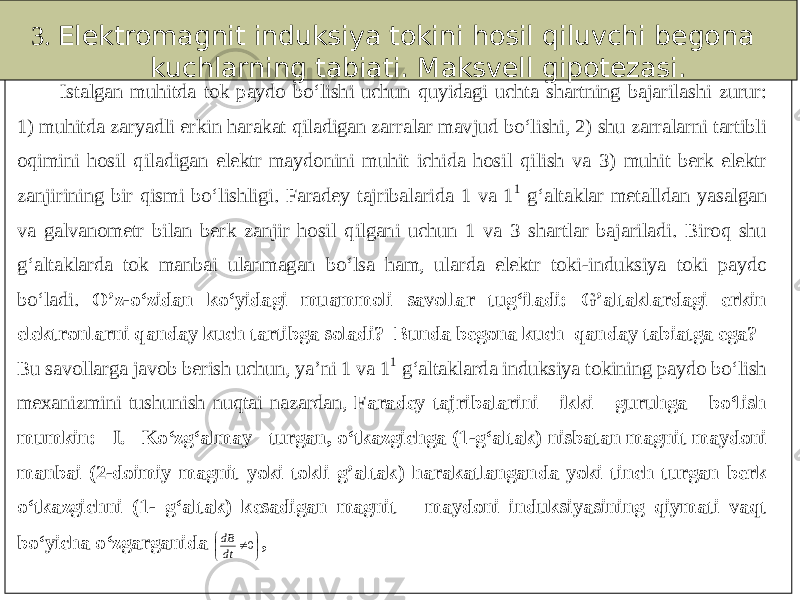 3. Elektromagnit induksiya tokini hosil qiluvchi begona kuchlarning tabiati. Maksvell gipotezasi. Istalgan muhitda tok paydo bo‘lishi uchun quyidagi uchta shartning bajarilashi zurur: 1) muhitda zaryadli erkin harakat qiladigan zarralar mavjud bo‘lishi, 2) shu zarralarni tartibli oqimini hosil qiladigan elektr maydonini muhit ichida hosil qilish va 3 ) muhit berk elektr zanjirining bir qismi bo‘lishligi. Faradey tajribalarida 1 va 11 g‘altaklar metalldan yasalgan va galvanometr bilan berk zanjir hosil qilgani uchun 1 va 3 shartlar bajariladi. Biroq shu g‘altaklarda tok manbai ulanmagan bo‘lsa ham, ular da elektr toki - induksiya toki paydo bo‘ladi. O’z - o‘zidan ko‘yidagi muammoli savollar tug‘iladi: G’altaklardagi erkin elektronlarni qanday kuch tartibga soladi? Bunda begona kuch qanday tabiatga ega? Bu savollarga javob berish uchun, ya’ni 1 va 1 1 g‘altak larda induksiya tokining paydo bo‘lish mexanizmini tushunish nuqtai nazardan, Faradey tajribalarini ikki guruhga bo‘lish mumkin: I. Ko‘zg‘almay turgan, o‘tkazgichga (1 - g‘altak) nisbatan magnit maydoni manbai (2 - doimiy magnit yoki tokli g’alta k) harakatlanganda yoki tinch turgan berk o‘tkazgichni (1 - g‘altak) kesadigan magnit maydoni induksiyasining qiymati vaqt bo‘yicha o‘zgarganida      0 dtdB , 