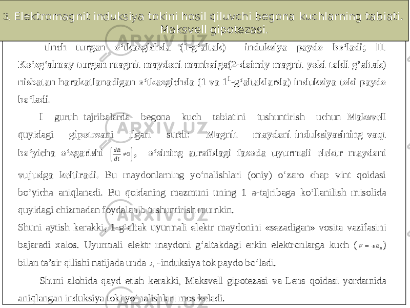 3. Elektromagnit induksiya tokini hosil qiluvchi begona kuchlarning tabiati. Maksvell gipotezasi. tinch turgan o‘tkazgichda (1 - g‘altak) induksiya paydo bo‘ladi; II. Ko‘zg‘almay turgan magnit maydoni manbaiga(2 - doimiy magnit yoki tokli g’altak ) nisbatan harakatlanadigan o‘tkazgichda (1 va 1 1 - g‘altaklarda) induksiya toki paydo bo‘ladi. I guruh tajri balarda begona kuch tabiatini tushuntirish uchun Maksvell quyidagi gipoteza ni ilgari surdi: Magnit maydoni induksiyasining vaqt bo‘yicha o‘zgarishi      0 dtdB , o‘zining atrofidagi fazoda uyurmali elektr maydoni vujudga keltiradi. Bu maydonlarning yo‘nalishlari (oniy) o‘zaro chap vint qoidasi bo‘yicha aniqlanadi. Bu qoidaning mazmuni uning 1 a - tajribaga ko‘llanilish misolida quyidagi chizmadan foydalanib tushuntirish mumkin . Shuni aytish kerakki, 1 - g‘altak uyurmali elektr maydonini «sezadigan» vosita vazifasini bajaradi xalos. Uyurmali elektr maydoni g‘altakdagi erkin elektronlarga kuch (BEe F    ) bilan ta’sir qilishi natijada unda iJ - induksiya tok paydo bo‘ladi. Shuni alohida qayd etish kerakki, Maksvell gipotezasi va Lens qoidasi yordamida aniqlangan induksiya toki yo‘nalishlari mos keladi. 