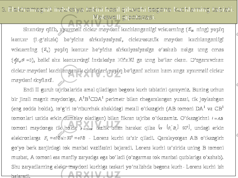 3. Elektromagnit induksiya tokini hosil qiluvchi begona kuchlarning tabiati. Maksvell gipotezasi. Shunday qilib, uyurmali elektr maydoni kuchlanganligi vektorning (BlE  ning) yopiq kontur (1 - g‘altak) bo‘yicha sirkulyasiyasi, elektrostatik maydon kuchlanganligi vektorning ( qE  ) yopiq kontur bo‘yicha sirkulyasiyasig a o‘xshab nolga teng emas (  0 dl Eql ), balki shu konturdagi induksiya EYuKi ga teng bo‘lar ekan. O’zgaruvchan elektr maydoni kuchlanganlik chiziqlari yopiq bo‘lgani uchun ham unga uyurmali elektr maydoni deyiladi. Endi II guruh tajribalarida amal qiladigan begona kuch tabiatini qaraymiz. Buning uchun bir jinsli magnit maydoniga, A 1 B 1 CDA 1 perimetr bilan chegaralangan yuzasi, tik joylashgan (eng sodda holda), to‘g‘ri to‘rtburchak shakldagi metall o‘tkazgich (AB tomoni DA 1 va CB 1 tomonlari ustid a erkin dumalay oladigan) bilan fikran tajriba o‘tkazamiz. O’tkazgichni AB l tomoni maydonga tik holda const tezlik bilan harakat qilsa    0 1 1 90   B     , undagi erkin elektronlarga B e B e FL     0 90 sin - Loren s kuchi ta’sir qiladi . Qaralayotgan AB o‘tkazgich go‘yo berk zanjirdagi tok manbai vazifasini bajaradi. Lorens kuchi ta’sirida uning B tomoni musbat, A tomoni esa manfiy zaryadga ega bo‘ladi (o‘zgarmas tok manbai qutblariga o‘xshab). Shu zaryadlarning elek tr maydoni kuchiga teskari yo‘nalishda begona kuch - Lorens kuchi ish bajaradi. 