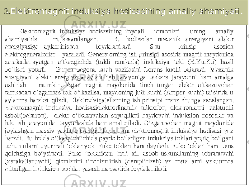 3. Elektromagnit induksiya hodisasining amaliy ahamiyati. Elektromagnit induksiya hodisasining foydali tomonlari uning amaliy ahamiyatida mujassamlangan. Bu hodisadan mexanik energiyani elektr energiyasiga aylantirishda foydalaniladi. Shu prinsip asosida elektrogeneratorlar yasaladi. Gener atorning ish prinsipi asosida magnit maydonida xarakatlanayotgan o‘tkazgichda (tokli ramkada) induksiya toki (E.Yu.K.i) hosil bo‘lishi yotadi. Bunda begona kuch vazifasini Lorens kuchi bajaradi. Mexanik energiyani elektr energiyaga aylantirish jarayoniga teskara jarayonni ham amalga oshirish mumkin. Agar magnit maydonida tinch turgan elektr o‘tkazuvchan ramkadan o‘zgarmas tok o‘tkazilsa, maydoning juft kuchi (Amper kuchi) ta’sirida u aylanma harakat qiladi. Elektrodvigatellarning ish prinsipi mana shung a asoslangan. Elektromagnit induksiya hodisasielektrodinamik mikrofon, elektronlarni tezlatuchi asbob(betatron), elektr o‘tkazuvchan suyuqlikni haydovchi induksion nososlar va h.k. ish jarayonida tayyorlashda ham amal qiladi. O‘zgaruvchan magnit maydonid a joylashgan massiv yaxlit o‘tkazgichlarda ham elektromagnit induksiya hodisasi yuz beradi. Bu holda o‘tkazgich ichida paydo bo‘ladigan induksiya toklari yopiq bo‘lgani uchun ularni uyurmali toklar yoki Fuko toklari ham deyiladi. Fuko toklari ham Lens qoi dasiga bo‘ysinadi. Fuko toklaridan turli xil asbob -uskunalarning tebranuvchi (xarakatlanuvchi) qismlarini tinchlantirish (dempfirlash) va metallarni vakuumda eritadigan induksion pechlar yasash maqsadida foydalaniladi. 