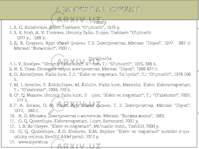 ADABIYOTLAR RO’YXATI: Asosiy 1. S. G . Kalashnikov . Elektr . Toshkent : &#34; O’qit uvchi &#34;, 1973 y. 2. S. E . Frish , A . V . Timoreva . Umumiy fizika . II -qism . Toshkent : &#34; O’qituvchi 1972 y., - 568 b. 3. Д. В. Сивухин. Курс общей физики. Т.3. Электричество. Москва: “Наука”, 1977 – 687 с; Москва: “Физматлит”, 2002 г. Qo‘shimcha 4. I. V . Savel yev . “ Umumiy fizika kursi ”. II – tom . T.: “ O’qituvchi ”, 1975, 368 b. 5. И. Е. Тамм. Основные теории электричество. Москва: “Наука”, 1966 -624 с. 6. O . Axmadjonov . Fizika kursi . T .2. “ Elektr va magnetizm . To‘lqinlar ”. T.: “ O’qituvchi ”, 1978 -208 b. 7. M . I. Ismoilov , P. Xabibullayev , M . Xaliulin . Fizika kursi . Mexanika . Elektr . Elektromagnetizm . T .: “ O’zbekiston ”, 2000, 470 b. 8. O’ . Q . Nazarov . Umumiy fizika kursi . II – qism . “ Elektr va magnetizm ”. T .: “ O’zbekiston ”, 2002, - 247 b. 9. Г. А. Зисман, О. М. Тодес. Курс общей физики. Т. 2. Электричество. Москва: “Наука”, 1972, - 360 с. 10. А. Н. Матвеев. Электричество и магнетизм. Москва: “Высшая школа”, 1983. 11. O . Q . Quvondiqov . Elektromagnetizm . I qism . Samarqand , 2001 y. 12. I. B . Bo‘riboyev . “ Elektr va magnetizm ”. Ma’ruzalar matni ., ToshDU , 2000 y. 13. O . Q . Quvondiqov ., X.O. Shakarov, R.M. Rajabov “Elektr va magnetizm” kursidan o‘quv - uslubiy majmua. SamDU ARM portali. 20 12 y. 14. www.ziyonet.uz 