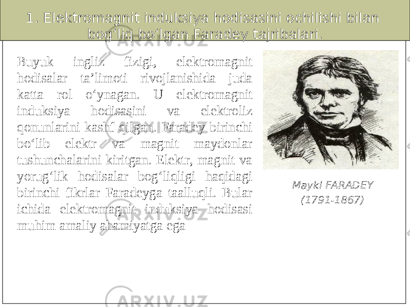 1. Elektromagnit induksiya hodisasini ochilishi bilan bog‘liq bo‘lgan Faradey tajribalari. Buyuk ingliz fizigi, elektromagnit hodisalar ta’limoti rivojlanishida juda katta rol o‘ynagan. U elektromagnit induksiya hodisasini va elektroliz qonunlarini kashf qilgan. Faradey birinchi bo‘lib elektr va magnit maydonlar tushunchalarini kiritgan. Elektr, magnit va yorug‘lik hodisalar bog‘liqligi haqidagi birinchi fikrlar Faradeyga taalluqli. Bular ichida elektromagnit induksiya hodisasi muhim amaliy ahamiyatga ega Maykl FARADEY (1791-1867) 