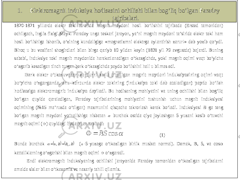 1. Elektromagnit induksiya hodisasini ochilishi bilan bog‘liq bo‘lgan Faradey tajribalari. 1820 - 1821 yillarda elektr toki atrofida magnit maydoni hosil bo‘lishini tajribada (Ersted tamonidan) ochilgach, ingliz fizigi Maykl Faradey unga teskari jarayon, ya’ni magnit maydoni ta’sirida elektr toki ham hosil bo‘lishiga ishonib, o‘zining kundaligiga «magnetizmni elektrga aylantirish zarur!» deb yozib qo‘ydi. Biroq u bu vazifani shogirdlari bilan birga qariyb 10 yildan keyin (1831 yil 29 avgustda) bajardi. Buning sababi, induksiya toki magnit maydonida harakatlanadigan o‘tkazgichda, yoki magnit oqimi v aqt bo‘yicha o‘zgarib kesadigan tinch turgan berk o‘tkazgichda paydo bo‘lishini hali u bilmas edi. Berk elektr o‘tkazuvchan konturni kesib o‘tadigan magnit maydoni induksiyasining oqimi vaqt bo‘yicha o‘zgarganda, shu konturda elektr tokini ng (induksiya toki deb ataladigan) paydo bo‘lish hodisasiga elektromagnit induksiya deyiladi . Bu hodisaning mohiyatini va uning ochilishi bilan bog‘liq bo‘lgan quyida qaraladigan, Faradey tajribalarining mohiyatini tushunish uchun magnit induksiyasi oqimin ing (№1 5 ma’ruzda o‘tilgan) mazmunini qisqacha takrorlash kerak bo‘ladi. Induksiyasi B ga teng bo‘lgan magnit maydoni yo‘nalishiga nisbatan  burchak ostida qiya joylashgan S yuzani kesib o‘tuvchi magnit oqimi (  ) quyidagi ifoda bilan topiladi:  cos BS   (1) Bunda burchak    B B B n n     , ,    ( n - S - yuzaga o‘tkazilgan birlik musbat normal). Demak, B, S, va cos  kattaliklarning o‘zgarishi bilan magnit oqimi  o‘zgaradi. Endi elektromagnit induksiyaning ochilishi jarayonida Faradey tomonidan o‘tkazilgan tajribalarni amalda sizlar bilan o‘tkazamiz va nazariy tahlil qilamiz. 