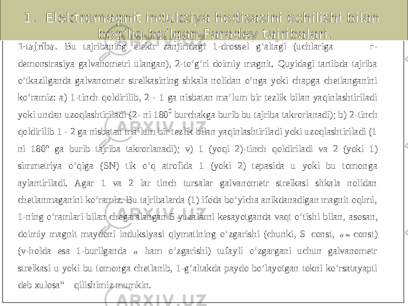 1. Elektromagnit induksiya hodisasini ochilishi bilan bog‘liq bo‘lgan Faradey tajribalari.1-tajriba. B u tajriba ning elektr zanjiri dagi 1 -drossel g‘altagi (uchlariga - demonstrasiya galvanometri ulangan), 2 -to‘g‘ri doimiy magnit. Quyidagi tartibda tajriba o‘tkazilganda galv anometr strelkasining shkala nolidan o‘nga yoki chapga chetlanganini ko‘ramiz: a) 1 -tinch qoldirilib, 2 - 1 ga nisbatan ma’lum bir tezlik bilan yaqinlashtiriladi yoki undan uzoqlashtiriladi (2 - ni 180 0 burchakga burib bu tajriba takrorlanadi); b) 2 -tinch qoldirilib 1 - 2 ga nisbatan ma’lum bir tezlik bilan yaqinlashtiriladi yoki uzoqlashtiriladi (1 ni 180° ga burib tajriba takrorlanadi); v) 1 (yoqi 2) -tinch qoldiriladi va 2 (yoki 1) simmetriya o‘qiga (SN) tik o‘q atrofida 1 (yoki 2) tepasida u yoki bu tomon ga aylantiriladi. Agar 1 va 2 lar tinch tursalar galvanometr strelkasi shkala nolidan chetlanmaganini ko‘ramiz. Bu tajribalarda (1) ifoda bo‘yicha anikdanadigan magnit oqimi, 1-ning o‘ramlari bilan chegaralangan S yuzalarni kesayotganda vaqt o‘tishi bilan, asosan, doimiy magnit maydoni induksiyasi qiymatining o‘zgarishi (chunki, S=const,   const) (v -holda esa 1 -burilganda  ham o‘zgarishi) tufayli o‘zgargani uchun galvanometr strelkasi u yoki bu tomonga chetlanib, 1 -g‘altakda paydo bo‘layotgan tokni ko‘rsatayapti deb xulosa&#34; qilishimiz mumkin. 