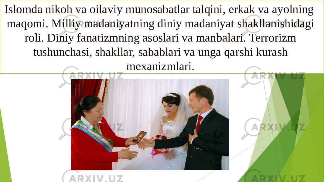 Islomda nikoh va oilaviy munosabatlar talqini, erkak va ayolning maqomi. Milliy madaniyatning diniy madaniyat shakllanishidagi roli. Diniy fanatizmning asoslari va manbalari. Terrorizm tushunchasi, shakllar, sabablari va unga qarshi kurash mexanizmlari.  