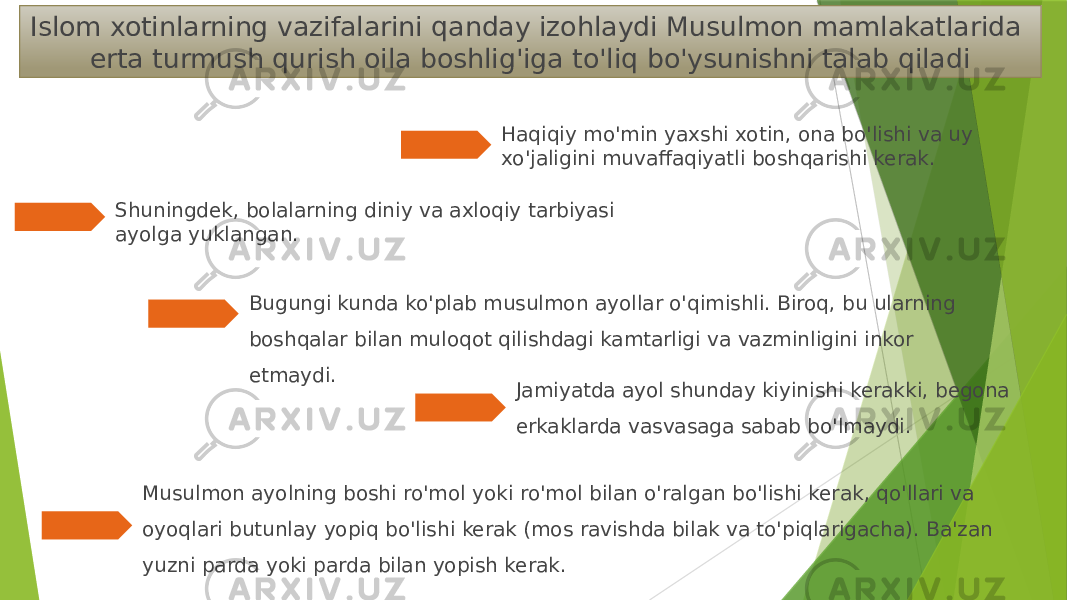 Musulmon ayolning boshi ro&#39;mol yoki ro&#39;mol bilan o&#39;ralgan bo&#39;lishi kerak, qo&#39;llari va oyoqlari butunlay yopiq bo&#39;lishi kerak (mos ravishda bilak va to&#39;piqlarigacha). Ba&#39;zan yuzni parda yoki parda bilan yopish kerak.Islom xotinlarning vazifalarini qanday izohlaydi Musulmon mamlakatlarida erta turmush qurish oila boshlig&#39;iga to&#39;liq bo&#39;ysunishni talab qiladi Haqiqiy mo&#39;min yaxshi xotin, ona bo&#39;lishi va uy xo&#39;jaligini muvaffaqiyatli boshqarishi kerak. Shuningdek, bolalarning diniy va axloqiy tarbiyasi ayolga yuklangan. Bugungi kunda ko&#39;plab musulmon ayollar o&#39;qimishli. Biroq, bu ularning boshqalar bilan muloqot qilishdagi kamtarligi va vazminligini inkor etmaydi. Jamiyatda ayol shunday kiyinishi kerakki, begona erkaklarda vasvasaga sabab bo&#39;lmaydi. 