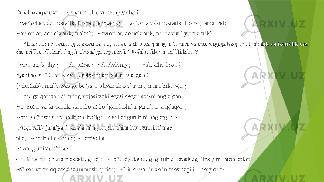 Oila boshqaruvi shaklari necha xil va qaysilar? {~avtoritar, demokratik, liberal, jamoaviy ; = avtoritar, demokratik, liberal, anormal ; ~avtoritar, demokratik, aralash ; ~avtoritar, demokratik, ommaviy, byurokratik}   “ Har bir millatning saodati izzati, albatta shu xalqning intizomi va totuvligiga bog’liq.Tinchlik va totuvlik esa shu millat oilalarining intizomiga tayanadi.” Ushbu fikr muallifi kim ?   {~M. Bexbudiy ; = A. Fitrat ; ~A. Avloniy ; ~A. Cho’lpon }   Qadimda “ Ota” so’zi qanday ma’noni anglatgan ? {~dastlabki mulk egasiga bo’ysunadigan shaxslar majmuini bildirgan ; = o’ziga qarashli oilaning xojasi yoki egasi degan so’zni anglatgan ; ~er-xotin va farzandlardan iborat bo’lgan kishilar guruhini anglatgan ; ~ota va farzandlardan iborat bo’lgan kishilar guruhini anglatgan } Fuqarolik jamiyati, davlatning eng muhim hujayrasi nima? oila ; ~ mahalla ; ~ xalq ; ~ partiyalar Monogamiya nima? {= Bir er va bir xotin asosidagi oila ; ~Ibtidoiy davrdagi guruhlar orasidagi jinsiy munosabatlar ; ~Nikoh va axloq asosida turmush qurish ; ~Bir er va bir xotin asosidagi ibtidoiy oila} 