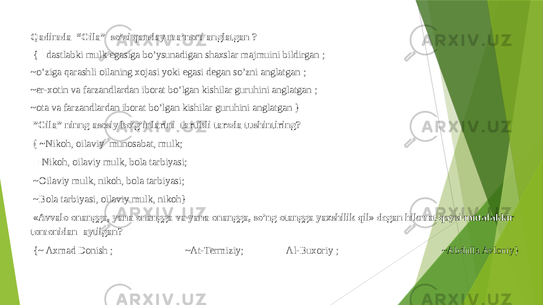 Qadimda “Oila” so’zi qanday ma’noni anglatgan ?   {= dastlabki mulk egasiga bo’ysunadigan shaxslar majmuini bildirgan ; ~o’ziga qarashli oilaning xojasi yoki egasi degan so’zni anglatgan ; ~er-xotin va farzandlardan iborat bo’lgan kishilar guruhini anglatgan ; ~ota va farzandlardan iborat bo’lgan kishilar guruhini anglatgan } ” Oila” ninng asosiy bo’g’inlarini tartibli tarzda tushintiring?   { ~ Nikoh, oilaviy munosabat, mulk; = Nikoh, oilaviy mulk, bola tarbiyasi; ~Oilaviy mulk, nikoh, bola tarbiyasi; ~Bola tarbiyasi, oilaviy mulk, nikoh}   «Avvalo onangga, yana onangga va yana onangga, so’ng otangga yaxshilik qil» degan hikmat qaysi mutafakkir tomonidan aytilgan?   {~ Axmad Donish ; ~At-Termiziy; = Al-Buxoriy ; ~Abdulla Avloniy}   