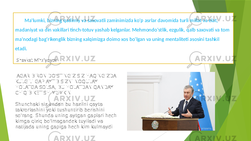 Ma&#39;lumki, bizning qadimiy va saxovatli zaminimizda ko‘p asrlar davomida turli millat va elat, madaniyat va din vakillari tinch-totuv yashab kelganlar. Mehmondo‘stlik, ezgulik, qalb saxovati va tom ma&#39;nodagi bag‘rikenglik bizning xalqimizga doimo xos bo‘lgan va uning mentaliteti asosini tashkil etadi. Shavkat Mirziyoyev AGAR BIRON DO&#39;STINGIZ SIZ HAQINGIZDA KULGILI GAP AYTIB SIZNI NOQULAY HOLATGA SOLSA, BU HOLATDAN QANDAY CHIQIB KETISH MUMKIN Shunchaki siz undan bu hazilni qayta takrorlashini yoki tushuntirib berishini so&#39;rang. Shunda uning aytgan gaplari hech kimga qiziq bo&#39;lmagandek tuyiladi va natijada uning gapiga hech kim kulmaydi 