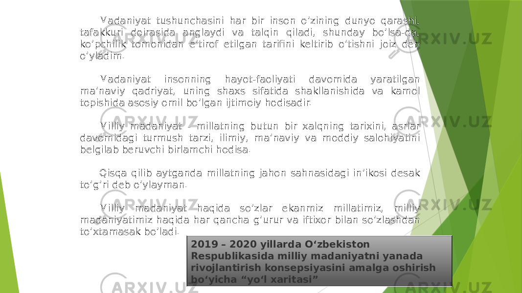 2019 – 2020 yillarda Oʻzbekiston Respublikasida milliy madaniyatni yanada rivojlantirish konsepsiyasini amalga oshirish boʻyicha “yoʻl xaritasi”Madaniyat tushunchasini har bir inson o’zining dunyo qarashi, tafakkuri doirasida anglaydi va talqin qiladi, shunday bo’lsa-da, ko’pchilik tomonidan e’tirof etilgan tarifini keltirib o’tishni joiz deb o’yladim. Madaniyat insonning hayot-faoliyati davomida yaratilgan ma’naviy qadriyat, uning shaxs sifatida shakllanishida va kamol topishida asosiy omil bo’lgan ijtimoiy hodisadir. Milliy madaniyat - millatning butun bir xalqning tarixini, asrlar davomidagi turmush tarzi, ilimiy, ma’naviy va moddiy salohiyatini belgilab beruvchi birlamchi hodisa. Qisqa qilib aytganda millatning jahon sahnasidagi in’ikosi desak to’g’ri deb o’ylayman. Milliy madaniyat haqida so’zlar ekanmiz millatimiz, milliy madaniyatimiz haqida har qancha g’urur va iftixor bilan so’zlashdan to’xtamasak bo’ladi. 